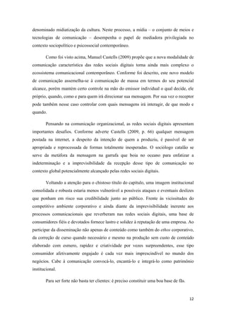 12
denominado midiatização da cultura. Neste processo, a mídia – o conjunto de meios e
tecnologias de comunicação – desempenha o papel de mediadora privilegiada no
contexto sociopolítico e psicossocial contemporâneo.
Como foi visto acima, Manuel Castells (2009) propõe que a nova modalidade de
comunicação característica das redes sociais digitais torna ainda mais complexo o
ecossistema comunicacional contemporâneo. Conforme foi descrito, este novo modelo
de comunicação assemelha-se à comunicação de massa em termos do seu potencial
alcance, porém mantém certo controle na mão do emissor individual o qual decide, ele
próprio, quando, como e para quem irá direcionar sua mensagem. Por sua vez o receptor
pode também nesse caso controlar com quais mensagens irá interagir, de que modo e
quando.
Pensando na comunicação organizacional, as redes sociais digitais apresentam
importantes desafios. Conforme adverte Castells (2009, p. 66) qualquer mensagem
postada na internet, a despeito da intenção de quem a produziu, é passível de ser
apropriada e reprocessada de formas totalmente inesperadas. O sociólogo catalão se
serve da metáfora da mensagem na garrafa que boia no oceano para enfatizar a
indeterminação e a imprevisibilidade da recepção desse tipo de comunicação no
contexto global potencialmente alcançado pelas redes sociais digitais.
Voltando a atenção para o chistoso título do capítulo, uma imagem institucional
consolidada e robusta estaria menos vulnerável a possíveis ataques e eventuais deslizes
que ponham em risco sua credibilidade junto ao público. Frente às vicissitudes do
competitivo ambiente corporativo e ainda diante da imprevisibilidade inerente aos
processos comunicacionais que reverberam nas redes sociais digitais, uma base de
consumidores fiéis e devotados fornece lastro e solidez à reputação de uma empresa. Ao
participar da disseminação não apenas de conteúdo como também do ethos corporativo,
da correção de curso quando necessário e mesmo na produção sem custo de conteúdo
elaborado com esmero, rapidez e criatividade por vezes surpreendentes, esse tipo
consumidor afetivamente engajado é cada vez mais imprescindível no mundo dos
negócios. Cabe à comunicação convocá-lo, encantá-lo e integrá-lo como patrimônio
institucional.
Para ser forte não basta ter clientes: é preciso constituir uma boa base de fãs.
 