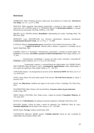 13
Referências
ANDREJEVIC, Mark. Watching television without pity: the productivity of online fans. Television &
New Media, vol. 9, nº 1, p. 24 - 6, 2008.
BACCEGA, Maria Aparecida. Inter-relações comunicação e consumo na trama cultural: o papel do
sujeito ativo. Em: CASTRO, Gisela G. S.; TONDATO, Marcia P. Caleidoscópio midiático: o consumo
pelo prisma da comunicação. São Paulo, ESPM, p. 12-30, 2009.
BOLTER, Jay D.; GRUSIN, Richard. Remediation: understanding new media. Cambridge (MA), The
MIT Press, 2000.
BOSSHART, Louis; HELLMÜLLER, Lea. Pervasive entertainment, ubiquitous entertainment.
Communication Research Trends, vol. 2, nº 28, p. 3 – 19, 2009.
CASTELLS, Manuel. Communication power. Oxford/New York, Oxford University Press, 2009.
_____________. A galáxia da internet: reflexões sobre a internet, os negócios e a sociedade. Rio de
Janeiro, Jorge Zahar, 2003.
CASTRO, Gisela G. S. Screenagers: entretenimento, comunicação e consumo na cultura digital. Em:
BARBOSA, Livia (Org.). Juventudes e gerações no Brasil contemporâneo. Porto Alegre, Sulina, p. 61-
77, 2012.
___________. Entretenimento, sociabilidade e consumo nas redes sociais: cativando o consumidor-fã.
Fronteiras: estudos midiáticos, Vol. 2, nº 14, p. 133-140, 2012(a),
_____________. Comunicação, consumo e a mercantilização das subjetividades. Em: FREIRE FILHO,
João e COELHO, Maria da Graça P. (orgs.). A promoção do capital humano: mídia, subjetividade e o
novo espírito do capitalismo. Porto Alegre, Sulina, p. 173 – 186, 2011.
CARVALHO, Sérgio L. Os protagonistas do universo on-line. Revista da ESPM. São Paulo, ano 19, nº
1, p. 82-89, 2013.
CHAO, Loretta. Brazil: the social media capital of the universe. The Wall Street Journal, ed. online, 4
fevereiro, 2013.
DEAN, Jodi. Blog theory: feedback and capture in the circuits of drive. Cambridge, UK, Polity Press,
2010.
FEATHERSTONE, Mike. Preface to the Second Edition. Consumer culture & post modernism.
Londres, Sage, 2007.
FORTI, Pamela e OLIVEIRA, Davi. Redes sociais: e depois da curtição? Consumidor Moderno, ed.
178, março 2013.
ILLOUZ, Eva. Cold intimacies: the making of emotional capitalism. Cambridge, Polity Press, 2012.
KELLNER, Douglas. Cultura da mídia e triunfo do espetáculo. Em: MORAES, Denis de. (org.).
Sociedade midiatizada. Rio de Janeiro, Pão e Rosas, p. 119 – 148, 2006.
KLEIN, Naomi. No Logo. Londres, Fourth Estate, 2010.
LAZZARATTO, Maurizzio; NEGRI, Antonio. Trabalho imaterial: formas de vida e produção de
subjetividade. Rio de Janeiro, DP&A, 2001.
 