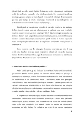 2
interatividade nas redes sociais digitais. Destaca-se o caráter extremamente cambiante e
volátil dos ambientes permeados pelas interfaces digitais. Em permanente estado de
construção, poucas certezas se fixam fazendo com que toda estratégia de comunicação
que vise gerar atenção e tornar a organização reconhecida e respeitada precise ser
avaliada de modo concomitante com sua implementação.
Considerando a internet como extensão do mercado, percebe-se que qualquer
deslize discursivo nesta arena de relacionamento e negócios pode gerar resultados
negativos cuja repercussão, a rigor, seria imprevisível. É justamente por essa razão que
podemos afirmar – nem sempre de modo intencionalmente jocoso, como no título desse
trabalho – que mais do que apenas acumular um grande número de clientes, o que uma
marca ou organização ambiciona hoje é conquistar o consumidor como parceiro e,
sobretudo, fã.
Sob o ponto de vista das estratégias discursivas observadas em sites de rede
social como YouTube com seus canais corporativos o Facebook com as fan pages de
marcas, discute-se neste capítulo o papel da comunicação institucional na mobilização
do que estamos denominando como o consumidor-fã.
O ecossistema comunicacional contemporâneo -
André Lemos (2010, p 22) considera a cibercultura “uma forma sociocultural
que modifica hábitos sociais, práticas de consumo cultural, ritmos de produção e
distribuição de informação, criando novas relações no trabalho e no lazer, novas formas
de sociabilidade e de comunicação social”. Discorrendo sobre suas principais
características, o autor destaca a liberação do polo emissor e a conexão generalizada em
redes telemáticas como princípios básicos desta forma cultural marcada por múltiplas
hibridizações entre humanos e não humanos, comunicação e consumo, entretenimento e
negócios, trabalho e lazer, público e privado, realidade e ficção.
A tão propalada liberação do polo receptor no contexto das redes telemáticas de
informação e comunicação merece cuidadosa relativização. Leituras mais apressadas
podem sugerir, equivocadamente, que o modelo um → muitos da comunicação de
massa tenha sido substituído pelo modelo muitos ↔ muitos da comunicação
segmentada nas redes digitais. Na verdade, o que ocorre é que o nosso ecossistema
 