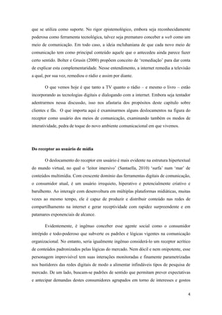 4
que se utiliza como suporte. No rigor epistemológico, embora seja reconhecidamente
poderosa como ferramenta tecnológica, talvez seja prematuro conceber a web como um
meio de comunicação. Em todo caso, a ideia mcluhaniana de que cada novo meio de
comunicação tem como principal conteúdo aquele que o antecedeu ainda parece fazer
certo sentido. Bolter e Grusin (2000) propõem conceito de ‘remediação’ para dar conta
de explicar esta complementaridade. Nesse entendimento, a internet remedia a televisão
a qual, por sua vez, remediou o rádio e assim por diante.
O que vemos hoje é que tanto a TV quanto o rádio – e mesmo o livro – estão
incorporando as tecnologias digitais e dialogando com a internet. Embora seja tentador
adentrarmos nessa discussão, isso nos afastaria dos propósitos deste capítulo sobre
clientes e fãs. O que importa aqui é examinarmos alguns deslocamentos na figura do
receptor como usuário dos meios de comunicação, examinando também os modos de
interatividade, pedra de toque do novo ambiente comunicacional em que vivemos.
Do receptor ao usuário de mídia
O deslocamento do receptor em usuário é mais evidente na estrutura hipertextual
do mundo virtual, no qual o ‘leitor imersivo’ (Santaella, 2010) ‘surfa’ num ‘mar’ de
conteúdos multimídia. Com crescente domínio das ferramentas digitais de comunicação,
o consumidor atual, é um usuário irrequieto, hiperativo e potencialmente criativo e
barulhento. Ao interagir com desenvoltura em múltiplas plataformas midiáticas, muitas
vezes ao mesmo tempo, ele é capaz de produzir e distribuir conteúdo nas redes de
compartilhamento na internet e gerar receptividade com rapidez surpreendente e em
patamares exponenciais de alcance.
Evidentemente, é ingênuo conceber esse agente social como o consumidor
intrépido e todo-poderoso que subverte os padrões e lógicas vigentes na comunicação
organizacional. No entanto, seria igualmente ingênuo considerá-lo um receptor acrítico
de conteúdos padronizados pelas lógicas do mercado. Nem dócil e nem onipotente, esse
personagem imprevisível tem suas interações monitoradas e finamente parametrizadas
nos bastidores das redes digitais de modo a alimentar infindáveis tipos de pesquisa de
mercado. De um lado, buscam-se padrões de sentido que permitam prever expectativas
e antecipar demandas destes consumidores agrupados em torno de interesses e gostos
 