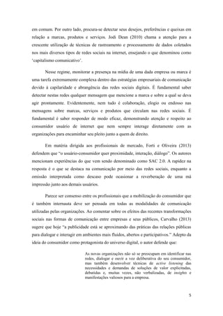 5
em comum. Por outro lado, procura-se detectar seus desejos, preferências e queixas em
relação a marcas, produtos e serviços. Jodi Dean (2010) chama a atenção para a
crescente utilização de técnicas de rastreamento e processamento de dados coletados
nos mais diversos tipos de redes sociais na internet, ensejando o que denominou como
‘capitalismo comunicativo’.
Nesse regime, monitorar a presença na mídia de uma dada empresa ou marca é
uma tarefa extremamente complexa dentro das estratégias empresariais de comunicação
devido à capilaridade e abrangência das redes sociais digitais. É fundamental saber
detectar nestas redes qualquer mensagem que mencione a marca e sobre a qual se deva
agir prontamente. Evidentemente, nem tudo é colaboração, elogio ou endosso nas
mensagens sobre marcas, serviços e produtos que circulam nas redes sociais. É
fundamental é saber responder de modo eficaz, demonstrando atenção e respeito ao
consumidor usuário de internet que nem sempre interage diretamente com as
organizações para encaminhar seu pleito junto a quem de direito.
Em matéria dirigida aos profissionais de mercado, Forti e Oliveira (2013)
defendem que “o usuário-consumidor quer proximidade, interação, diálogo”. Os autores
mencionam experiências do que vem sendo denominado como SAC 2.0. A rapidez na
resposta é o que se destaca na comunicação por meio das redes sociais, enquanto a
omissão interpretada como descaso pode ocasionar a reverberação de uma má
impressão junto aos demais usuários.
Parece ser consenso entre os profissionais que a mobilização do consumidor que
é também internauta deve ser pensada em todas as modalidades de comunicação
utilizadas pelas organizações. Ao comentar sobre os efeitos das recentes transformações
sociais nas formas de comunicação entre empresas e seus públicos, Carvalho (2013)
sugere que hoje “a publicidade está se aproximando das práticas das relações públicas
para dialogar e interagir em ambientes mais fluidos, abertos e participativos.” Adepto da
ideia do consumidor como protagonista do universo digital, o autor defende que:
As novas organizações não só se preocupam em identificar nas
redes, dialogar e ouvir a voz deliberativa do seu consumidor,
mas também desenvolver técnicas de active listening das
necessidades e demandas de soluções de valor explicitadas,
debatidas e, muitas vezes, não verbalizadas, de insights e
manifestações valiosos para a empresa.
 