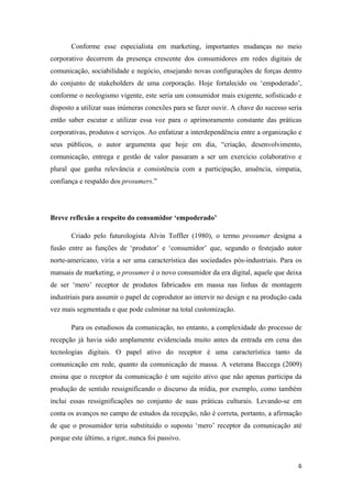 6
Conforme esse especialista em marketing, importantes mudanças no meio
corporativo decorrem da presença crescente dos consumidores em redes digitais de
comunicação, sociabilidade e negócio, ensejando novas configurações de forças dentro
do conjunto de stakeholders de uma corporação. Hoje fortalecido ou ‘empoderado’,
conforme o neologismo vigente, este seria um consumidor mais exigente, sofisticado e
disposto a utilizar suas inúmeras conexões para se fazer ouvir. A chave do sucesso seria
então saber escutar e utilizar essa voz para o aprimoramento constante das práticas
corporativas, produtos e serviços. Ao enfatizar a interdependência entre a organização e
seus públicos, o autor argumenta que hoje em dia, “criação, desenvolvimento,
comunicação, entrega e gestão de valor passaram a ser um exercício colaborativo e
plural que ganha relevância e consistência com a participação, anuência, simpatia,
confiança e respaldo dos prosumers.”
Breve reflexão a respeito do consumidor ‘empoderado’
Criado pelo futurologista Alvin Toffler (1980), o termo prosumer designa a
fusão entre as funções de ‘produtor’ e ‘consumidor’ que, segundo o festejado autor
norte-americano, viria a ser uma característica das sociedades pós-industriais. Para os
manuais de marketing, o prosumer é o novo consumidor da era digital, aquele que deixa
de ser ‘mero’ receptor de produtos fabricados em massa nas linhas de montagem
industriais para assumir o papel de coprodutor ao intervir no design e na produção cada
vez mais segmentada e que pode culminar na total customização.
Para os estudiosos da comunicação, no entanto, a complexidade do processo de
recepção já havia sido amplamente evidenciada muito antes da entrada em cena das
tecnologias digitais. O papel ativo do receptor é uma característica tanto da
comunicação em rede, quanto da comunicação de massa. A veterana Baccega (2009)
ensina que o receptor da comunicação é um sujeito ativo que não apenas participa da
produção de sentido ressignificando o discurso da mídia, por exemplo, como também
inclui essas ressignificações no conjunto de suas práticas culturais. Levando-se em
conta os avanços no campo de estudos da recepção, não é correta, portanto, a afirmação
de que o prosumidor teria substituído o suposto ‘mero’ receptor da comunicação até
porque este último, a rigor, nunca foi passivo.
 