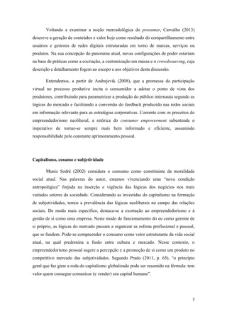 7
Voltando a examinar a noção mercadológica do prosumer, Carvalho (2013)
descreve a geração de conteúdos e valor hoje como resultado do compartilhamento entre
usuários e gestores de redes digitais estruturadas em torno de marcas, serviços ou
produtos. Na sua concepção do panorama atual, novas configurações de poder estariam
na base de práticas como a cocriação, a customização em massa e o crowdsourcing, cuja
descrição e detalhamento fogem ao escopo e aos objetivos desta discussão.
Entendemos, a partir de Andrejevik (2008), que a promessa da participação
virtual no processo produtivo incita o consumidor a adotar o ponto de vista dos
produtores, contribuindo para parametrizar a produção do público internauta segundo as
lógicas do mercado e facilitando a conversão do feedback produzido nas redes sociais
em informação relevante para as estratégias corporativas. Coerente com os preceitos do
empreendedorismo neoliberal, a retórica do consumer empowerment subentende o
imperativo de tornar-se sempre mais bem informado e eficiente, assumindo
responsabilidade pelo constante aprimoramento pessoal.
Capitalismo, cosumo e subjetividade
Muniz Sodré (2002) considera o consumo como constituinte da moralidade
social atual. Nas palavras do autor, estamos vivenciando uma “nova condição
antropológica” forjada na inserção e vigência das lógicas dos negócios nos mais
variados setores da sociedade. Considerando as investidas do capitalismo na formação
de subjetividades, temos a prevalência das lógicas neoliberais no campo das relações
sociais. De modo mais específico, destaca-se a exortação ao empreendedorismo e à
gestão de si como uma empresa. Neste modo de funcionamento do eu como gerente de
si próprio, as lógicas do mercado passam a organizar as esferas profissional e pessoal,
que se fundem. Pode-se compreender o consumo como vetor estruturante da vida social
atual, na qual predomina a fusão entre cultura e mercado. Nesse contexto, o
empreendedorismo pessoal sugere a percepção e a promoção de si como um produto no
competitivo mercado das subjetividades. Segundo Prado (2011, p. 65), “o princípio
geral que faz girar a roda do capitalismo globalizado pode ser resumido na fórmula: tem
valor quem consegue comunicar (e vender) seu capital humano”.
 