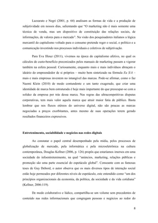 8
Lazzarato e Negri (2001, p. 64) analisam as formas de vida e a produção de
subjetividade em nossos dias, salientando que “O marketing não é mais somente uma
técnica de venda, mas um dispositivo de constituição das relações sociais, de
informações, de valores para o mercado”. Na visão dos pesquisadores italianos a lógica
mercantil do capitalismo voltado para o consumo pretende reger o social, o político e a
comunicação investindo nos processos individuais e coletivos de subjetivação.
Para Eva Illouz (2011), vivemos na época do capitalismo afetivo, no qual os
cálculos de custo-benefício preconizados pelos manuais de marketing passam a vigorar
também na esfera pessoal. Curiosamente, enquanto mais e mais indivíduos abraçam o
ideário do empreendedor de si próprios – muito bem sintetizado na fórmula Eu S/A –
mais e mais empresas investem no intangível das marcas. Pode-se afirmar, como o faz
Naomi Klein (2010) de modo contundente e um tanto exagerado, que criar uma
identidade de marca bem estruturada é hoje mais importante do que preocupar-se com a
solidez da empresa por trás dessa marca. Nas regras das ultracompetitivas disputas
corporativas, tem mais valor aquela marca que atrair maior fatia de público. Basta
lembrar que nos fluxos etéreos do universo digital, não são poucas as marcas
negociadas a preços exorbitantes, antes mesmo de suas operações terem gerado
resultados financeiros expressivos.
Entretenimento, sociabilidade e negócios nas redes digitais
Ao constatar o papel central desempenhado pela mídia, pelos processos de
globalização de mercado, pela informática e pela microeletrônica na cultura
contemporânea, Douglas Kellner (2006, p. 126) propôs que estaríamos imersos em uma
sociedade do infoentretenimento, na qual “anúncios, marketing, relações públicas e
promoção são uma parte essencial do espetáculo global”. Consoante com as famosas
teses de Guy Debord, o autor observa que os mais diversos tipos de interação social
estão hoje permeados por diferentes níveis de espetáculo, este entendido como “um dos
princípios organizacionais da economia, da política, da sociedade e da vida cotidiana”
(Kellner, 2006:119).
De modo colaborativo e lúdico, compartilha-se um volume sem precedentes de
conteúdo nas redes informacionais que congregam pessoas e negócios ao redor do
 