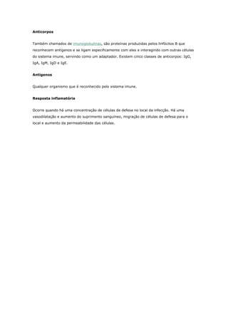 Anticorpos
Também chamados de imunoglobulinas, são proteínas produzidas pelos linfócitos B que
reconhecem antígenos e se ligam especificamente com eles e interagindo com outras células
do sistema imune, servindo como um adaptador. Existem cinco classes de anticorpos: IgG,
IgA, IgM, IgD e IgE.
Antígenos
Qualquer organismo que é reconhecido pelo sistema imune.
Resposta inflamatória
Ocorre quando há uma concentração de células de defesa no local da infecção. Há uma
vasodilatação e aumento do suprimento sanguíneo, migração de células de defesa para o
local e aumento da permeabilidade das células.

 