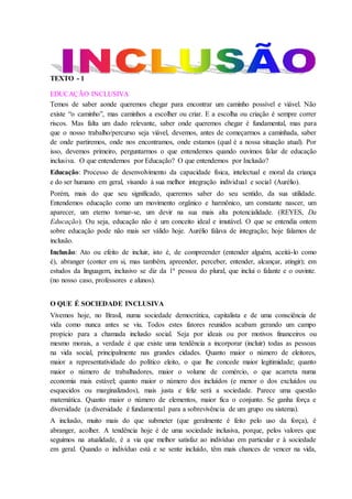 TEXTO - 1
EDUCAÇÃO INCLUSIVA
Temos de saber aonde queremos chegar para encontrar um caminho possível e viável. Não
existe “o caminho”, mas caminhos a escolher ou criar. E a escolha ou criação é sempre correr
riscos. Mas falta um dado relevante, saber onde queremos chegar é fundamental, mas para
que o nosso trabalho/percurso seja viável, devemos, antes de começarmos a caminhada, saber
de onde partiremos, onde nos encontramos, onde estamos (qual é a nossa situação atual). Por
isso, devemos primeiro, perguntarmos o que entendemos quando ouvimos falar de educação
inclusiva. O que entendemos por Educação? O que entendemos por Inclusão?
Educação: Processo de desenvolvimento da capacidade física, intelectual e moral da criança
e do ser humano em geral, visando à sua melhor integração individual e social (Aurélio).
Porém, mais do que seu significado, queremos saber do seu sentido, da sua utilidade.
Entendemos educação como um movimento orgânico e harmônico, um constante nascer, um
aparecer, um eterno tornar-se, um devir na sua mais alta potencialidade. (REYES, Da
Educação). Ou seja, educação não é um conceito ideal e imutável. O que se entendia ontem
sobre educação pode não mais ser válido hoje. Aurélio falava de integração; hoje falamos de
inclusão.
Inclusão: Ato ou efeito de incluir, isto é, de compreender (entender alguém, aceitá-lo como
é), abranger (conter em si, mas também, apreender, perceber, entender, alcançar, atingir); em
estudos da linguagem, inclusivo se diz da 1ª pessoa do plural, que inclui o falante e o ouvinte.
(no nosso caso, professores e alunos).
O QUE É SOCIEDADE INCLUSIVA
Vivemos hoje, no Brasil, numa sociedade democrática, capitalista e de uma consciência de
vida como nunca antes se viu. Todos estes fatores reunidos acabam gerando um campo
propício para a chamada inclusão social. Seja por ideais ou por motivos financeiros ou
mesmo morais, a verdade é que existe uma tendência a incorporar (incluir) todas as pessoas
na vida social, principalmente nas grandes cidades. Quanto maior o número de eleitores,
maior a representatividade do político eleito, o que lhe concede maior legitimidade; quanto
maior o número de trabalhadores, maior o volume de comércio, o que acarreta numa
economia mais estável; quanto maior o número dos incluídos (e menor o dos excluídos ou
esquecidos ou marginalizados), mais justa e feliz será a sociedade. Parece uma questão
matemática. Quanto maior o número de elementos, maior fica o conjunto. Se ganha força e
diversidade (a diversidade é fundamental para a sobrevivência de um grupo ou sistema).
A inclusão, muito mais do que submeter (que geralmente é feito pelo uso da força), é
abranger, acolher. A tendência hoje é de uma sociedade inclusiva, porque, pelos valores que
seguimos na atualidade, é a via que melhor satisfaz ao indivíduo em particular e à sociedade
em geral. Quando o indivíduo está e se sente incluído, têm mais chances de vencer na vida,
 