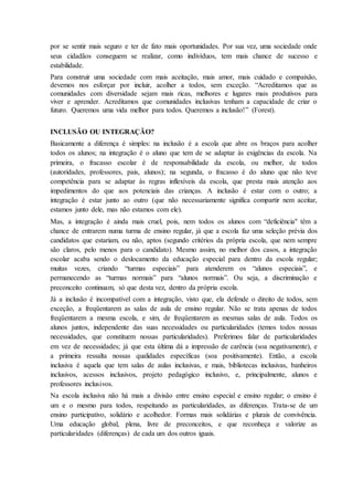 por se sentir mais seguro e ter de fato mais oportunidades. Por sua vez, uma sociedade onde
seus cidadãos conseguem se realizar, como indivíduos, tem mais chance de sucesso e
estabilidade.
Para construir uma sociedade com mais aceitação, mais amor, mais cuidado e compaixão,
devemos nos esforçar por incluir, acolher a todos, sem exceção. “Acreditamos que as
comunidades com diversidade sejam mais ricas, melhores e lugares mais produtivos para
viver e aprender. Acreditamos que comunidades inclusivas tenham a capacidade de criar o
futuro. Queremos uma vida melhor para todos. Queremos a inclusão!” (Forest).
INCLUSÃO OU INTEGRAÇÃO?
Basicamente a diferença é simples: na inclusão é a escola que abre os braços para acolher
todos os alunos; na integração é o aluno que tem de se adaptar às exigências da escola. Na
primeira, o fracasso escolar é de responsabilidade da escola, ou melhor, de todos
(autoridades, professores, pais, alunos); na segunda, o fracasso é do aluno que não teve
competência para se adaptar às regras inflexíveis da escola, que presta mais atenção aos
impedimentos do que aos potenciais das crianças. A inclusão é estar com o outro; a
integração é estar junto ao outro (que não necessariamente significa compartir nem aceitar,
estamos junto dele, mas não estamos com ele).
Mas, a integração é ainda mais cruel, pois, nem todos os alunos com “deficiência" têm a
chance de entrarem numa turma de ensino regular, já que a escola faz uma seleção prévia dos
candidatos que estariam, ou não, aptos (segundo critérios da própria escola, que nem sempre
são claros, pelo menos para o candidato). Mesmo assim, no melhor dos casos, a integração
escolar acaba sendo o deslocamento da educação especial para dentro da escola regular;
muitas vezes, criando “turmas especiais” para atenderem os “alunos especiais”, e
permanecendo as “turmas normais” para “alunos normais”. Ou seja, a discriminação e
preconceito continuam, só que desta vez, dentro da própria escola.
Já a inclusão é incompatível com a integração, visto que, ela defende o direito de todos, sem
exceção, a freqüentarem as salas de aula de ensino regular. Não se trata apenas de todos
freqüentarem a mesma escola, e sim, de freqüentarem as mesmas salas de aula. Todos os
alunos juntos, independente das suas necessidades ou particularidades (temos todos nossas
necessidades, que constituem nossas particularidades). Preferimos falar de particularidades
em vez de necessidades; já que esta última dá a impressão de carência (soa negativamente), e
a primeira ressalta nossas qualidades específicas (soa positivamente). Então, a escola
inclusiva é aquela que tem salas de aulas inclusivas, e mais, bibliotecas inclusivas, banheiros
inclusivos, acessos inclusivos, projeto pedagógico inclusivo, e, principalmente, alunos e
professores inclusivos.
Na escola inclusiva não há mais a divisão entre ensino especial e ensino regular; o ensino é
um e o mesmo para todos, respeitando as particularidades, as diferenças. Trata-se de um
ensino participativo, solidário e acolhedor. Formas mais solidárias e plurais de convivência.
Uma educação global, plena, livre de preconceitos, e que reconheça e valorize as
particularidades (diferenças) de cada um dos outros iguais.
 