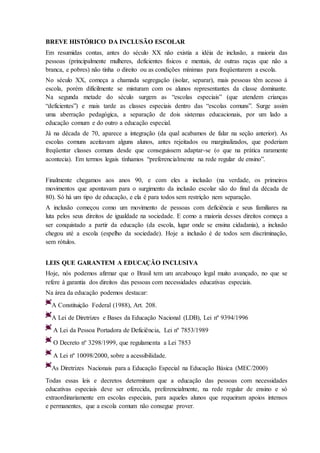 BREVE HISTÓRICO DA INCLUSÃO ESCOLAR
Em resumidas contas, antes do século XX não existia a idéia de inclusão, a maioria das
pessoas (principalmente mulheres, deficientes físicos e mentais, de outras raças que não a
branca, e pobres) não tinha o direito ou as condições mínimas para freqüentarem a escola.
No século XX, começa a chamada segregação (isolar, separar), mais pessoas têm acesso à
escola, porém dificilmente se misturam com os alunos representantes da classe dominante.
Na segunda metade do século surgem as “escolas especiais” (que atendem crianças
“deficientes”) e mais tarde as classes especiais dentro das “escolas comuns”. Surge assim
uma aberração pedagógica, a separação de dois sistemas educacionais, por um lado a
educação comum e do outro a educação especial.
Já na década de 70, aparece a integração (da qual acabamos de falar na seção anterior). As
escolas comuns aceitavam alguns alunos, antes rejeitados ou marginalizados, que poderiam
freqüentar classes comuns desde que conseguissem adaptar-se (o que na prática raramente
acontecia). Em termos legais tínhamos “preferencialmente na rede regular de ensino”.
Finalmente chegamos aos anos 90, e com eles a inclusão (na verdade, os primeiros
movimentos que apontavam para o surgimento da inclusão escolar são do final da década de
80). Só há um tipo de educação, e ela é para todos sem restrição nem separação.
A inclusão começou como um movimento de pessoas com deficiência e seus familiares na
luta pelos seus direitos de igualdade na sociedade. E como a maioria desses direitos começa a
ser conquistado a partir da educação (da escola, lugar onde se ensina cidadania), a inclusão
chegou até a escola (espelho da sociedade). Hoje a inclusão é de todos sem discriminação,
sem rótulos.
LEIS QUE GARANTEM A EDUCAÇÃO INCLUSIVA
Hoje, nós podemos afirmar que o Brasil tem um arcabouço legal muito avançado, no que se
refere à garantia dos direitos das pessoas com necessidades educativas especiais.
Na área da educação podemos destacar:
A Constituição Federal (1988), Art. 208.
A Lei de Diretrizes e Bases da Educação Nacional (LDB), Lei nº 9394/1996
A Lei da Pessoa Portadora de Deficiência, Lei nº 7853/1989
O Decreto nº 3298/1999, que regulamenta a Lei 7853
A Lei nº 10098/2000, sobre a acessibilidade.
As Diretrizes Nacionais para a Educação Especial na Educação Básica (MEC/2000)
Todas essas leis e decretos determinam que a educação das pessoas com necessidades
educativas especiais deve ser oferecida, preferencialmente, na rede regular de ensino e só
extraordinariamente em escolas especiais, para aqueles alunos que requeiram apoios intensos
e permanentes, que a escola comum não consegue prover.
 