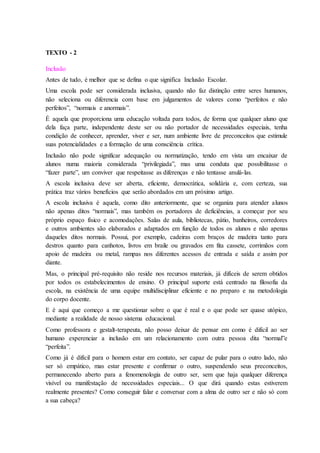 TEXTO - 2
Inclusão
Antes de tudo, é melhor que se defina o que significa Inclusão Escolar.
Uma escola pode ser considerada inclusiva, quando não faz distinção entre seres humanos,
não seleciona ou diferencia com base em julgamentos de valores como “perfeitos e não
perfeitos”, “normais e anormais”.
É aquela que proporciona uma educação voltada para todos, de forma que qualquer aluno que
dela faça parte, independente deste ser ou não portador de necessidades especiais, tenha
condição de conhecer, aprender, viver e ser, num ambiente livre de preconceitos que estimule
suas potencialidades e a formação de uma consciência crítica.
Inclusão não pode significar adequação ou normatização, tendo em vista um encaixar de
alunos numa maioria considerada “privilegiada”, mas uma conduta que possibilitasse o
“fazer parte”, um conviver que respeitasse as diferenças e não tentasse anulá-las.
A escola inclusiva deve ser aberta, eficiente, democrática, solidária e, com certeza, sua
prática traz vários benefícios que serão abordados em um próximo artigo.
A escola inclusiva é aquela, como dito anteriormente, que se organiza para atender alunos
não apenas ditos “normais”, mas também os portadores de deficiências, a começar por seu
próprio espaço físico e acomodações. Salas de aula, bibliotecas, pátio, banheiros, corredores
e outros ambientes são elaborados e adaptados em função de todos os alunos e não apenas
daqueles ditos normais. Possui, por exemplo, cadeiras com braços de madeira tanto para
destros quanto para canhotos, livros em braile ou gravados em fita cassete, corrimãos com
apoio de madeira ou metal, rampas nos diferentes acessos de entrada e saída e assim por
diante.
Mas, o principal pré-requisito não reside nos recursos materiais, já difíceis de serem obtidos
por todos os estabelecimentos de ensino. O principal suporte está centrado na filosofia da
escola, na existência de uma equipe multidisciplinar eficiente e no preparo e na metodologia
do corpo docente.
E é aqui que começo a me questionar sobre o que é real e o que pode ser quase utópico,
mediante a realidade de nosso sistema educacional.
Como professora e gestalt-terapeuta, não posso deixar de pensar em como é difícil ao ser
humano experenciar a inclusão em um relacionamento com outra pessoa dita “normal”e
“perfeita”.
Como já é difícil para o homem estar em contato, ser capaz de pular para o outro lado, não
ser só empático, mas estar presente e confirmar o outro, suspendendo seus preconceitos,
permanecendo aberto para a fenomenologia de outro ser, sem que haja qualquer diferença
visível ou manifestação de necessidades especiais... O que dirá quando estas estiverem
realmente presentes? Como conseguir falar e conversar com a alma de outro ser e não só com
a sua cabeça?
 