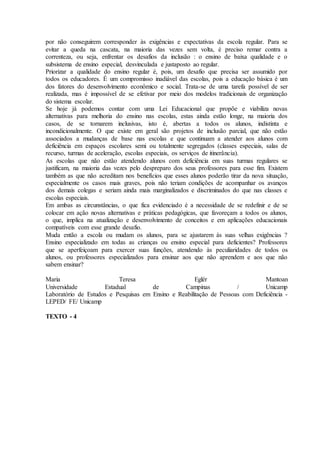 por não conseguirem corresponder às exigências e expectativas da escola regular. Para se
evitar a queda na cascata, na maioria das vezes sem volta, é preciso remar contra a
correnteza, ou seja, enfrentar os desafios da inclusão : o ensino de baixa qualidade e o
subsistema de ensino especial, desvinculada e justaposto ao regular.
Priorizar a qualidade do ensino regular é, pois, um desafio que precisa ser assumido por
todos os educadores. É um compromisso inadiável das escolas, pois a educação básica é um
dos fatores do desenvolvimento econômico e social. Trata-se de uma tarefa possível de ser
realizada, mas é impossível de se efetivar por meio dos modelos tradicionais de organização
do sistema escolar.
Se hoje já podemos contar com uma Lei Educacional que propõe e viabiliza novas
alternativas para melhoria do ensino nas escolas, estas ainda estão longe, na maioria dos
casos, de se tornarem inclusivas, isto é, abertas a todos os alunos, indistinta e
incondicionalmente. O que existe em geral são projetos de inclusão parcial, que não estão
associados a mudanças de base nas escolas e que continuam a atender aos alunos com
deficiência em espaços escolares semi ou totalmente segregados (classes especiais, salas de
recurso, turmas de aceleração, escolas especiais, os serviços de itinerância).
As escolas que não estão atendendo alunos com deficiência em suas turmas regulares se
justificam, na maioria das vezes pelo despreparo dos seus professores para esse fim. Existem
também as que não acreditam nos benefícios que esses alunos poderão tirar da nova situação,
especialmente os casos mais graves, pois não teriam condições de acompanhar os avanços
dos demais colegas e seriam ainda mais marginalizados e discriminados do que nas classes e
escolas especiais.
Em ambas as circunstâncias, o que fica evidenciado é a necessidade de se redefinir e de se
colocar em ação novas alternativas e práticas pedagógicas, que favoreçam a todos os alunos,
o que, implica na atualização e desenvolvimento de conceitos e em aplicações educacionais
compatíveis com esse grande desafio.
Muda então a escola ou mudam os alunos, para se ajustarem às suas velhas exigências ?
Ensino especializado em todas as crianças ou ensino especial para deficientes? Professores
que se aperfeiçoam para exercer suas funções, atendendo às peculiaridades de todos os
alunos, ou professores especializados para ensinar aos que não aprendem e aos que não
sabem ensinar?
Maria Teresa Eglér Mantoan
Universidade Estadual de Campinas / Unicamp
Laboratório de Estudos e Pesquisas em Ensino e Reabilitação de Pessoas com Deficiência -
LEPED/ FE/ Unicamp
TEXTO - 4
 