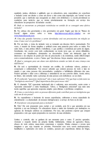 equidade, justiça, eficiência e agilidade; que os educadores, pais, especialistas etc concebam
a inclusão como um direito e como um dever e não como uma imposição, um "carma" ou um
pesadelo; que a matrícula seja assegurada ao aluno com deficiência e a escola providencie as
condições para incluí-lo; que se invista prioritariamente na formação em serviço dos
educadores na perspectiva da inclusão escolar...
P. Onde se encontram as principais resistências no sentido de se conseguir uma efetiva
inclusão?
R. Na cabeça dos governantes e dos governados em geral. Sugiro que leia no "Banco de
Escola" alguns textos sobre o tema. http//intervox.nce.ufrj.br/~elizabet ou em
www.bancodeescola.com.
P. Uma das grandes barreiras a serem derrubadas está nos preconceitos em relação ao
tema. Como você vê o problema?
R. Por um lado, o tema da inclusão vem se tornando um discurso fácil e pasteurizado. Por
vezes, é tratado de forma simplista e artificial como uma panacéia para todos os males. Por
outro lado, é uma prática difícil e trabalhosa, o que justifica a resistência por parte de alguns.
Geralmente, isto ocorre com todo conhecimento ou teoria nova que, ao serem difundidos,
costumam ser banalizados, deturpados ou descartados. Existe um intrincado jogo de
interesses e de relações de poder por trás do preconceito e da resistência, sendo difícil romper
com o conservadorismo e com o "status quo" das diversas forças atuantes neste processo.
P. Qual a vantagem para um aluno sem deficiência estudar ao lado de uma criança com
deficiência?
R. Ele terá a oportunidade de vivenciar um conflito, de confrontar valores, praticar a
cooperação e solidariedade. Vai crescer sabendo que existem pessoas de todo o tipo no
mundo e que estas pessoas têm necessidades, condições e habilidades diferentes das suas.
Poderá aprender a lidar com a diferença e naturalizá-la em seu convívio diário. Assim, talvez,
no futuro, não estranhe tanto a presença de uma pessoa com deficiência ao seu lado.
P. O conhecido "quociente intelectual" não é mais suficiente? Por que hoje se fala tanto na
"inteligência emocional"? Qual importância disto para nossa vida?
R. O chamado "QI" (quociente intelectual) não é suficiente, nem necessário, assim como o
"quociente emocional" é outra banalização. Talvez, a "inteligência emocional" seja mais uma
teoria supérflua que apresenta respostas simples para dilemas e problemas complexos.
P. Como a convivência entre as pessoas diferentes pode contribuir para as inteligências que
cada um de nós possui?
R. Ao expandirmos o horizonte de nossas experiências, cultivamos a nossa capacidade de
entendimento e a elasticidade de nossa(s) inteligência(s) a serviço do bem ou do mal.
P. O professor está preparado para a inclusão?
R. Não! Ele está preparado para excluir e ser excluído, pois foi o que aprendeu em sua
trajetória e em sua formação. Os educadores foram e ainda são formados por instituições ou
agências de formação seletivas ou excludentes. Por isso, não podemos esperar que estejam
preparados e sim que sejam preparados no exercício de suas atividades.
Limites e controle, não se ganham de um momento para o outro. É preciso aprender,
vivenciar o respeito dentro da própria família. Infelizmente, vítimas de agressões físicas,
abusos de toda ordem, maus-tratos emocionais e rejeição. Muitas crianças e jovens nem
imaginam o que seja respeito ao próximo. Presenciam seus avós serem menosprezados,
humilhados e explorados em todos os sentidos, passam por experiências diárias de brigas,
 