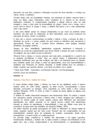 discussões em seus lares, assistem à valorização excessiva dos bens materiais e o rechaço aos
valores morais e espirituais.
Vivendo desde cedo em comunidades violentas, sem orientação de adultos, expostos horas e
horas aos filmes, jogos, brincadeiras, todos veiculados na tv, internet ou nas diversas
publicações existentes. O comportamento truculento e impune torna-se cada vez mais
arraigado e passa a fazer parte da personalidade da criança. Assim, com o tempo, com o
acesso fácil ao álcool, às drogas e armas, o dinheiro fácil passa a ser o valor ambicionado,
custe o que custar!
E não estou falando apenas de crianças abandonadas ou que vivem em periferias menos
abonadas: sob uma capa de sofisticação, de falso modernismo, essas coisas acontecem em
toda gama de classes sociais e econômicas.
É claro que o estresse socioeconômico na família, a miséria, a fome, a privação de afeto, o
abandono da escola e o pouco cuidado dos pais tornam os indivíduos mais susceptíveis à
agressividade. Porém, ela não é exclusiva desses ambientes, como qualquer manchete
jornalística das páginas policiais.
Ataques de fúria, irritabilidade, impulsividade exagerada, intolerância à frustração e
abandono da escola são comportamentos que devem chamar a atenção dos pais e professores,
em qualquer que seja a idade em que se apresente.
Observar bem a criança e o jovem, procurar estar mais perto, acompanhá-lo e escutá-lo são
as primeiras providências a tomar. Mas, ao mesmo tempo, é indispensável procurar
orientação profissional, para que uma avaliação seja feita e um tratamento possa ser iniciado,
para realmente ajudar essa criança a conter sua agressividade, arcar com responsabilidades e
manifestar suas frustrações de maneira adequada. A família também deve ser orientada a
melhor conduzir suas questões internas e seu modo de relação com o mundo.
* Maria Irene Maluf – Especialista em Educação Especial e em Psicopedagogia
FONTE: GUIA DA SEMANA
TEXTO - 5
Inclusão: Uma Breve Análise Do Termo
O termo inclusão instiga artigos e debates em torno do seu significado social. A palavra
inclusão deriva do verbo incluir, originado do latim incluire, correspondendo a inserir,
introduzir, acrescentar ou abranger. Seria equivalente ao verbo incluir a frase "colocar
também" (Roquette, 1928). O termo se refere à conduta de inserir alguém ou alguma coisa
em algum lugar.
A inclusão no sentido educacional transparece uma interpretação dúbia. Na prática, a maioria
dos educadores quando convocados a falarem sobre o termo, designam suas explicações a
inserção no sistema regular de ensino, aquelas crianças ditas "diferentes" que apresentam
impedimentos nos órgãos sensoriais ou no sistema nervoso central. Esta interpretação
baseada no defeito ou impedimento e impossibilidade é vista por Mittler como parte da
consciência de quase todos que trabalham em educação (Mittler, 2003).
Em muitas situações há grande preocupação em incluir os "diferentes" no sistema regular de
ensino, enquanto aqueles que são vistos como "normais" não são compreendidos em suas
particularidades, podendo gerar um sentimento de exclusão, ocasionando, dentre outras
conseqüências, a evasão escolar ou a multi-repetência.
No presente artigo, considera-se a inclusão não direcionada a um sujeito específico.
Parafraseando Stainback, a inclusão não se aplica somente a crianças com deficiências ou sob
algum risco, mas a todas, compreendendo o seu desenvolvimento e a aprendizagem numa
 