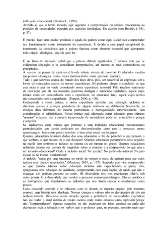 instituição educacional (Stainback, 1999).
Acredita-se que o termo inclusão seja sugestivo a compreensões ou análises direcionadas ao
portador de necessidades especiais por questões ideológicas. De acordo com Backtin, (1981,
p. 37)
É preciso fazer uma análise profunda e aguda da palavra como signo social para compreender
seu funcionamento como instrumento da consciência. É devido a esse papel excepcional de
instrumento da consciência que a palavra funciona como elemento essencial que acompanha
toda criação ideológica, seja ela qual for.
É no fluxo da interação verbal que a palavra difunde significados. É através dela que se
evidenciam ideologias e se consolidam interpretações, até mesmo as mais contraditórias ou
precipitadas.
A maneira de pensar de cada um é levada adiante através do convívio. O educador mantém
sua postura ideológica muitas vezes fundamentada numa premissa empírica.
Tudo o que sabemos acerca do mundo dos fatos deve, pois, ser suscetível de expressão sob a
forma de enunciados acerca de nossas experiências. Só podemos chegar a conclusão de que
esta mesa é azul ou verde consultando nossa experiência sensorial. Pelo imediato sentimento
de convicção que ela nos transmite, podemos distinguir o enunciado verdadeiro, aquele cujos
termos estão em concordância com a experiência, do enunciado falso, aquele cujos termos
não concordam com a experiência. (Popper, 2000, p. 100).
Corresponde a nossa cultura, a nossa experiência acreditar que educação inclusiva se
direciona apenas a crianças portadoras de alguma síndrome ou debilitadas fisicamente, as
crianças ditas diferentes da maioria padronizada e homogeneizada superficialmente, sem
considerações à subjetividade. Nossa prática está alicerçada numa educação para crianças
"normais" enquanto que a própria interpretação de normalidade pode ser contraditória porque
é subjetiva.
Se analisarmos cada criança que pertence a uma instituição educacional, encontraremos
particularidades que jamais poderiam ser desconsideradas tanto para o processo ensino
aprendizagem bem como para o convívio e bem estar social ou do grupo.
Quantos educadores levantam dados dos seus educandos a fim de perceber o que pensam, o
que sonham, o que trazem ou o que desejam? Quantos educandos permanecem anos seguidos
na escola sem sentirem-se inclusos no sistema ou até mesmo no grupo? Quantos educadores
refletiram durante sua carreira de magistério sobre o conceito e a compreensão do que vem a
ser inclusão educacional? Onde a inclusão inicia? Na creche? No jardim-de-infância? Na pré-
escola ou no Ensino Fundamental?
A inclusão "passa por uma mudança no modo de vermos o outro, de agirmos para que todos
tenham seus direitos respeitados." (Mantoan, 2001, p. 107). Seguindo este viés, compreende-
se que quando falamos sobre educação inclusiva não especificamos a quem, mas,
apregoamos uma educação de qualidade, comprometida com cada sujeito, de modo que não o
segregue sob nenhum pretexto ou razão. Há diversidade sim, mas precisamos olhá-la sob
outro prisma. É a diversidade que conduz o processo ensino-aprendizagem. São as opiniões e
as divergências que impulsionam as reflexões que nos fazem crescer e amadurecer como
pessoa.
Cada educando aprende e se relaciona com os demais de maneira singular, pois trazemos
conosco uma história uma ideologia. Nossas crenças e valores não se desvinculam de nós em
nenhum instante. Direcionar nossa atenção apenas a portadores de necessidades específicas
não vai mudar o atual sistema de ensino caótico onde muitas crianças ainda reprovam porque
não "compreenderam" algumas equações ou não escrevem em letras cursivas ou ainda não
decoraram toda a tabuada e os verbos que o professor quer, no presente, pretérito mais-que-
 