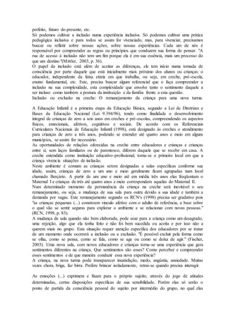 perfeito, futuro do presente, etc.
Só podemos cultivar a inclusão numa experiência inclusiva. Só podemos cultivar uma prática
pedagógica inclusiva e para todos se assim for vivenciado, mas, para vivenciar, precisamos
buscar ou refletir sobre nossas ações, sobre nossas experiências. Cada um de nós é
responsável por compreender as regras ou princípios que conduzem sua forma de pensar. "A
rua de acesso à inclusão não tem um fim porque ela é em sua essência, mais um processo do
que um destino."(Mittler, 2003, p. 36).
O papel da inclusão está além de aceitar as diferenças, ele tem início numa tomada de
consciência por parte daquele que está inicialmente mais próximo dos alunos ou crianças: o
educador, independente da faixa etária em que trabalha, ou seja, em creche, pré-escola,
ensino fundamental, etc. Este, precisa buscar algum referencial que o faça compreender a
inclusão na sua complexidade, esta complexidade que envolve tanto o sentimento daquele a
ser incluso como também a postura da instituição e da família frente a esta questão.
Inclusão ou exclusão na creche: O remanejamento da criança para uma nova turma.
A Educação Infantil é a primeira etapa da Educação Básica, segundo a Lei de Diretrizes e
Bases da Educação Nacional (Lei 9.394/96), tendo como finalidade o desenvolvimento
integral de crianças de zero a seis anos em creches e pré-escolas, compreendendo os aspectos
físicos, emocionais, afetivos, cognitivos e sociais. De acordo com os Referenciais
Curriculares Nacionais de Educação Infantil (1998), está designado às creches o atendimento
para crianças de zero a três anos, podendo se estender até quatro anos e meio em alguns
municípios, se assim for necessário.
As oportunidades de relações oferecidas na creche entre educadores e crianças e crianças
entre si, sem laços familiares ou de parentesco, diferem daquele que se recebe em casa. A
creche entendida como instituição educativo-profissional, torna-se o primeiro local em que a
criança vivencia situações de inclusão.
Neste ambiente é comum as crianças serem designadas a salas específicas conforme sua
idade, assim, crianças de zero a um ano e meio geralmente ficam agrupadas num local
chamado Berçário. A partir de um ano e meio até em média três anos elas freqüentam o
Maternal I e crianças de três até quatro anos e meio correspondem aquelas do Maternal II.
Num determinado momento da permanência da criança na creche será inevitável o seu
remanejamento, ou seja, a mudança de sua sala para outra devido a sua idade e também a
demanda por vagas. Este remanejamento segundo os RCN's (1998) precisa ser gradativo pois
"as crianças pequenas (...) constroem vinculo afetivo com o adulto de referência, a base sobre
o qual vão se sentir seguras para explorar o ambiente e se relacionar com novas pessoas."
(RCN, 1998, p. 83).
A mudança de sala quando não bem elaborada, pode soar para a criança como um desagrado,
uma rejeição, algo que ela tenha feito e não foi bem sucedida ou aceita e por isso não a
querem mais no grupo. Esta situação requer atenção específica dos educadores por se tratar
de um momento onde ocorrerá a inclusão ou a exclusão. "É possível excluir pela forma como
se olha, como se pensa, como se fala, como se age ou como se deixa de agir." (Fischer,
2003). Uma nova sala, com novos educadores e crianças torna-se uma experiência que gera
sentimentos diferentes na criança. Que sentimentos são esses? Como perceber e compreender
esses sentimentos e de que maneira conduzir essa nova experiência?
A criança, na nova turma pode transparecer insatisfação, medo, angústia, ansiedade. Muitas
vezes chora, briga, faz birra. Prefere brincar isoladamente, retrai-se quando precisa interagir.
As emoções (...) exprimem e fixam para o próprio sujeito, através do jogo de atitudes
determinadas, certas disposições específicas de sua sensibilidade. Porém elas só serão o
ponto de partida da consciência pessoal do sujeito por intermédio do grupo, no qual elas
 