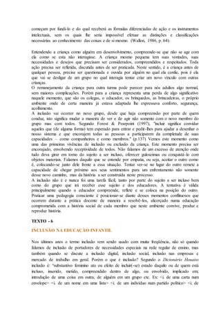 começam por fundi-lo e do qual receberá as fórmulas diferenciadas de ação e os instrumentos
intelectuais, sem os quais lhe seria impossível efetuar as distinções e classificações
necessárias ao conhecimento das coisas e de si mesmo. (Wallon, 1986, p. 64).
Entendendo a criança como alguém em desenvolvimento, compreende-se que não se age com
ela como se esta não interagisse. A criança mesmo pequena tem suas vontades, suas
necessidades e desejos que precisam ser considerados, compreendidos e respeitados. Toda
ação precisa ser refletida, discutida antes de ser praticada. Neste sentido, é a criança antes de
qualquer pessoa, precisa ser questionada e ouvida por alguém no qual ela confie, pois é ela
que vai se desligar de um grupo no qual interagia tentar criar um novo vínculo com outras
crianças.
O remanejamento da criança para outra turma pode parecer para nós adultos algo normal,
sem maiores complicações. Porém para a criança representa uma perda de algo significativo
naquele momento, que são os colegas, o educador, os brinquedos, as brincadeiras, o próprio
ambiente onde de certa maneira já estava adaptada lhe expressava conforto, segurança,
acolhimento.
A inclusão vai ocorrer no novo grupo, desde que haja compreensão por parte de quem
conduz, isto significa mudar a maneira de ver e de agir não somente com o novo membro do
grupo mas com todos. Segundo Forest & Pearpoint (1997), "incluir significa convidar
aqueles que (de alguma forma) tem esperado para entrar e pedir-lhes para ajudar a desenhar o
nosso sistema e que encorajem todas as pessoas a participarem da completude de suas
capacidades – como companheiros e como membros." (p.137) Vemos este momento como
uma das primeiras vivências de inclusão ou exclusão da criança. Este momento precisa ser
encorajado, envolvendo receptividade de todos. Não falamos de um excesso de atenção onde
tudo deva girar em torno do sujeito a ser incluso, oferecer guloseimas ou conquistá-lo com
objetos materiais. Falamos daquilo que se entende por empatia, ou seja, aceitar o outro como
é, colocando-se junto dele frente a essa situação. Tentar ver-se no lugar do outro remete a
capacidade de chegar próximo aos seus sentimentos para um enfrentamento não somente
desse novo caminho, mas da história a ser construída neste processo.
A inclusão não é e nunca foi uma tarefa fácil, tanto por parte do sujeito a ser incluso bem
como do grupo que irá receber esse sujeito e dos educadores. A tentativa é válida
principalmente quando o educador compreende, reflete e se coloca na posição do outro.
Praticar uma pedagogia consciente é posicionar-se diante desses momentos conflituosos que
ocorrem durante a prática docente de maneira a resolvê-los, alicerçado numa educação
comprometida com a história social de cada membro que neste ambiente convive, produz e
reproduz história.
TEXTO - 6
INCLUSÃO NA EDUCAÇÃO INFANTIL
Nos últimos anos o termo inclusão vem sendo usado com muita freqüência, não só quando
falamos de inclusão de portadores de necessidades especiais na rede regular de ensino, mas
também quando se discute a inclusão digital, inclusão social, inclusão nas empresas e
mercado de trabalho em geral. Porém o que é inclusão? Segundo o Dicionário Houaiss
inclusão é: “substantivo feminino ato ou efeito de incluir(-se) estado daquilo ou de quem está
incluso, inserido, metido, compreendido dentro de algo, ou envolvido, implicado em;
introdução de uma coisa em outra, de alguém em um grupo etc. Ex: <i. de uma carta num
envelope> <i. de um nome em uma lista> <i. de um indivíduo num partido político> <i. de
 