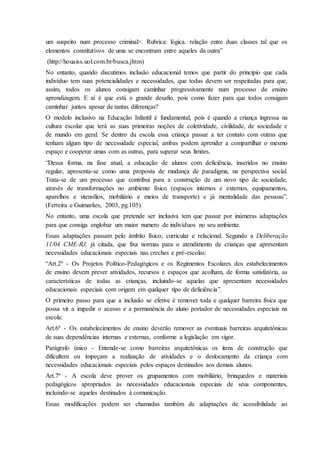 um suspeito num processo criminal>. Rubrica: lógica. relação entre duas classes tal que os
elementos constitutivos de uma se encontram entre aqueles da outra”
(http://houaiss.uol.com.br/busca.jhtm)
No entanto, quando discutimos inclusão educacional temos que partir do principio que cada
indivíduo tem suas potencialidades e necessidades, que todas devem ser respeitadas para que,
assim, todos os alunos consigam caminhar progressivamente num processo de ensino
aprendizagem. E aí é que está o grande desafio, pois como fazer para que todos consigam
caminhar juntos apesar de tantas diferenças?
O modelo inclusivo na Educação Infantil é fundamental, pois é quando a criança ingressa na
cultura escolar que terá as suas primeiras noções de coletividade, civilidade, de sociedade e
de mundo em geral. Se dentro da escola essa criança passar a ter contato com outras que
tenham algum tipo de necessidade especial, ambas podem aprender a compartilhar o mesmo
espaço e cooperar umas com as outras, para superar seus limites.
“Dessa forma, na fase atual, a educação de alunos com deficiência, inseridos no ensino
regular, apresenta-se como uma proposta de mudança de paradigma, na perspectiva social.
Trata-se de um processo que contribui para a construção de um novo tipo de sociedade,
através de transformações no ambiente físico (espaços internos e externos, equipamentos,
aparelhos e utensílios, mobiliário e meios de transporte) e já mentalidade das pessoas”.
(Ferreira e Guimarães, 2003, pg.105).
No entanto, uma escola que pretende ser inclusiva tem que passar por inúmeras adaptações
para que consiga englobar um maior numero de indivíduos no seu ambiente.
Essas adaptações passam pelo âmbito físico, curricular e relacional. Segundo a Deliberação
11/04 CME-RJ, já citada, que fixa normas para o atendimento de crianças que apresentam
necessidades educacionais especiais nas creches e pré-escolas:
“Art.2º - Os Projetos Político-Pedagógicos e os Regimentos Escolares dos estabelecimentos
de ensino devem prever atividades, recursos e espaços que acolham, de forma satisfatória, as
características de todas as crianças, incluindo-se aquelas que apresentam necessidades
educacionais especiais com origem em qualquer tipo de deficiência”.
O primeiro passo para que a inclusão se efetive é remover toda e qualquer barreira física que
possa vir a impedir o acesso e a permanência do aluno portador de necessidades especiais na
escola:
Art.6º - Os estabelecimentos de ensino deverão remover as eventuais barreiras arquitetônicas
de suas dependências internas e externas, conforme a legislação em vigor.
Parágrafo único - Entende-se como barreiras arquitetônicas os itens de construção que
dificultem ou impeçam a realização de atividades e o deslocamento da criança com
necessidades educacionais especiais pelos espaços destinados aos demais alunos.
Art.7º - A escola deve prover os grupamentos com mobiliário, brinquedos e materiais
pedagógicos apropriados às necessidades educacionais especiais de seus componentes,
incluindo-se aqueles destinados à comunicação.
Essas modificações podem ser chamadas também de adaptações de acessibilidade ao
 