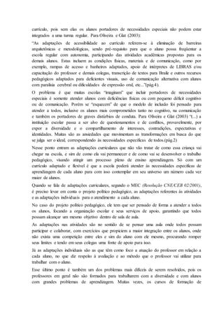currículo, pois sem elas os alunos portadores de necessidades especiais não podem estar
integrados a uma turma regular. Para Oliveira e Glat (2003):
“As adaptações de acessibilidade ao currículo referem-se à eliminação de barreiras
arquitetônicas e metodológicas, sendo pré-requisito para que o aluno possa freqüentar a
escola regular com autonomia, participando das atividades acadêmicas propostas para os
demais alunos. Estas incluem as condições físicas, materiais e de comunicação, como por
exemplo, rampas de acesso e banheiros adaptados, apoio de intérpretes de LIBRAS e/ou
capacitação do professor e demais colegas, transcrição de textos para Braile e outros recursos
pedagógicos adaptados para deficientes visuais, uso de comunicação alternativa com alunos
com paralisia cerebral ou dificuldades de expressão oral, etc...”(pág.4).
O problema é que muitas escolas “imaginam” que incluir portadores de necessidades
especiais é somente atender alunos com deficiências físicas ou com pequeno déficit cognitivo
ou de comunicação. Porém se “esquecem” de que o modelo de inclusão foi pensado para
atender a todos, inclusive os alunos mais comprometidos tanto no cognitivo, na comunicação
e também os portadores de graves distúrbios de conduta. Para Oliveira e Glat (2003) “(...) a
instituição escolar passa a ser alvo de questionamentos e de conflitos, provavelmente, por
expor a diversidade e o compartilhamento de interesses, contradições, expectativas e
identidades. Muitas são as ansiedades que movimentam as transformações em busca do que
se julga ser o ideal, correspondendo às necessidades especificas de todos.(pág.2)
Nesse ponto entram as adaptações curriculares que não vão tratar de como essa criança vai
chegar na escola, e sim de como ela vai permanecer e de como vai se desenvolver o trabalho
pedagógico, visando atingir um processo pleno de ensino aprendizagem. Só com um
currículo adaptado e flexível é que a escola poderá atender às necessidades especificas de
aprendizagem de cada aluno para com isso contemplar em seu universo um número cada vez
maior de alunos.
Quando se fala de adaptações curriculares, segundo o MEC (Resolução CNE/CEB 02/2001),
é preciso levar em conta o projeto político pedagógico, as adaptações referentes às atividades
e as adaptações individuais para o atendimento a cada aluno.
No caso do projeto político pedagógico, ele tem que ser pensado de forma a atender a todos
os alunos, focando a organização escolar e seus serviços de apoio, garantindo que todos
possam alcançar um mesmo objetivo dentro de sala de aula.
As adaptações nas atividades são no sentido de se pensar uma aula onde todos possam
participar e colaborar, com exercícios que propiciem a maior integração entre os alunos, onde
não exista uma competição entre eles e sim do aluno com ele mesmo, procurando romper
seus limites e tendo em seus colegas uma fonte de apoio para isso.
Já as adaptações individuais são as que têm como foco a atuação do professor em relação a
cada aluno, no que diz respeito à avaliação e ao método que o professor vai utilizar para
trabalhar com o aluno.
Esse último ponto é também um dos problemas mais difíceis de serem resolvidos, pois os
professores em geral não são formados para trabalharem com a diversidade e com alunos
com grandes problemas de aprendizagem. Muitas vezes, os cursos de formação de
 