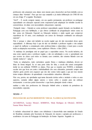 professores não preparam seus alunos nem mesmo para desenvolver um bom trabalho com as
crianças ditas “normais”. Para que isso seja cumprido a já citada deliberação do CME-RJ trás
em seu Artigo 8º a seguinte Resolução:
“Art.8º - À escola compete manter, em seu quadro permanente, um professor ou pedagogo
especializado em educação especial como responsável pela adaptação do trabalho escolar às
características do aluno com necessidades educacionais especiais.
Parágrafo único - Entende-se como professor especializado aquele formado em faculdade de
Pedagogia com essa habilitação, o que obteve certificado de pósgraduação stricto sensu ou
lato sensu em Educação Especial ou Educação inclusiva e ainda aquele que comprovar
experiência de 10 anos, com atualização em cursos de formação continuada em educação
especial.”.
Não é porque o aluno está incluído na escola regular que ele não necessitará desse apoio
especializado. A diferença hoje é que ele não vai substituir o professor regular e sim cumprir
o papel de melhorar a comunicação entre professor/aluno e aluno/aluno e trazer para a escola
todas as adaptações necessárias, como explicitam Oliveira e Glat (2003):
“A mudança de paradigma está no papel que o especialista exerce. Na escola inclusiva, ele
atua como suporte para o professor regular, e não em substituição a este: o aprendizado tem
que ocorrer na classe com todos os demais; caso contrário, não estamos lidando com um
modelo inclusivo”. (pág.7)
Todas as adaptações, tanto curriculares quanto físicas e mudanças atitudinais, devem ser
feitas de forma integral. Se só uma parte delas for feita, a escola não estará conseguindo
incluir no seu ambiente TODOS os alunos. Para que se respeite esse TODOS, a instituição
escolar tem que levar em conta a individualidade dos seus educandos, pensando sempre num
objetivo geral, porém sem esquecer que nós não somos todos iguais e que por isso mesmo
temos tempos diferentes de aprendizado e necessidades educativas diferentes.
Não vou, porem, me aprofundar aqui numa discussão teórica sobre a inclusão e todos os seus
aspectos, somente utilizei alguns autores e textos sobre o assunto para me embasar
teoricamente e com isso poder desenvolver o que havia planejado desde o inicio:
analisar a visão dos professores de Educação Infantil sobre a inclusão de portadores de
necessidades especiais.
TEXTO - 7
INCLUSÃO DE ALUNO DEFICIENTE VISUAL NA EDUCAÇÃO INFANTIL
ALVARENGA, Leonice Morais1; BARBOSA, Marly Rodrigues de Oliveira2; ARÁOZ,
Susana Maria Mana de3
A inclusão educacional de alunos com deficiência é desenvolvida num município do Estado
de Rondônia orientada pela Secretaria de Educação do mesmo e apoiada por professores e
acadêmicos de curso de Pedagogia de Instituição de Ensino Superior. Seguindo as
 