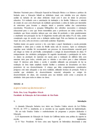 Diretrizes Nacionais para a Educação Especial na Educação Básica e os Saberes e práticas da
Inclusão para a Educação Infantil na deficiência visual, este trabalho teve por objetivo
auxiliar na inclusão de um aluno deficiente visual com 6 anos de idade no processo
educativo. Foi realizado com a autorização da instituição e da família. Utilizou-se o método
de estudo de caso com observação da realidade apresentada e coleta de dados por intermédio
de entrevistas para levantar a situação inicial e posterior análise das características
encontradas. Procedeu-se a pesquisa bibliográfica dos subsídios necessários à orientação
educacional para o caso que foram transmitidas para a professora em várias ocasiões. Os
resultados que foram extraídos indicam que: este aluno foi perdendo a visão gradativamente
e atualmente tem percepção de luz. O diagnóstico trazido pela mãe indica 5% de visão, sendo
considerado cego de acordo com a definição médico-legal. Pelo seu histórico de experiência
visual ele corre, sobe em árvores e está tendo acidentes freqüentes.
Também insiste em querer escrever e ler, com lápis e papel. Inicialmente a escola pretendia
encaminhar o aluno para o ensino de Braille numa sala de recursos. Após as orientações
sugeridas neste trabalho foi recomendado um processo de desenvolvimento sensorial geral
até chegar ao treino de pré-braille, contemplando o estágio de desenvolvimento do aluno. O
enriquecimento das atividades pedagógicas foi sugerido incentivando a participação de todos
os alunos na produção de materiais em sucata para a realização de alfabeto tátil, com
materiais úteis para todos, colorido para os videntes e em relevo para o aluno deficiente
visual. O interesse pela leitura e escrita é atendido utilizando sua percepção de luz na
realização de letra muito ampliada visando facilitar a assinatura de documentos em fases
posteriores de seu desenvolvimento. A criança que tinha comportamentos considerados
perigosos está mais adequada a sua nova realidade, utilizando técnicas de proteção. Pode-se
concluir que atividades de desenvolvimento sensorial, adequadas ao estágio do
desenvolvimento do aluno, são essenciais para sua inclusão assim como a proposta de
atividades úteis para todos os alunos na classe.
TEXTO - 8
O QUE É EDUCAÇÃO INCLUSIVA ?
Profa. Dra. Leny Magalhães Mrech
Faculdade de Educação da Universidade de São Paulo
1. Introdução
A chamada Educação Inclusiva teve início nos Estados Unidos através da Lei Pública
94.142, de 1975 e, atualmente, já se encontra na sua segunda década de implementação.
Há em todo Estados Unidos o estabelecimento de programas e projetos dedicados à
Educação Inclusiva:
1) O departamento de Educação do Estado da Califórnia iniciou uma política de suporte às
escolas inclusivas já implantadas;
2) O Vice- Presidente Al Gore criou uma Supervia de Informática direcionada à uma
 
