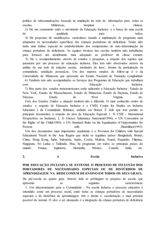 política de telecomunicações baseada na ampliação da rede de informações para todas as
escolas, bibliotecas, hospitais e clínicas.
3) Há um cruzamento entre o movimento da Educação Inclusiva e a busca de uma escola
de qualidade para todos;
4) Há propostas de modificações curriculares visando a implantação de programas mais
adaptados às necessidades específicas das crianças portadoras de deficiência. Tendo sido
dada uma ênfase especial no estabelecimento dos componentes de auto-determinação da
criança portadora de deficiência. As equipes técnicas das escolas também sido trabalhadas
para fornecer um atendimento mais adequado ao professor de classe comum.
5) Há o acompanhamento, através de estudos e pesquisas, a respeito dos sujeitos que
passaram por um processo de educação inclusiva. Eles tem sido observados através da
análise de sua rede de relações sociais, atividades de laser, formas de participação na
comunidade, satisfação pessoal,etc. Um dos maiores estudos de follow-up é o da
Universidade de Minnesota que apresenta um Estudo Nacional de Transição Longitudinal.
6) Também tem sido acompanhados os Serviços dos Programas de Educação que trabalham
com a Educação Inclusiva.
7) Boa parte dos estados norteamericanos estão aplicando a Educação Inclusiva : Estado de
New York, Estado de Massachussets, Estado de Minnesota, Estado de Daytona, Estado de
Siracusa, Estado de West Virgínia, etc.
Fora dos Estados Unidos a situação também não é diferente. O mais conhecido centro de
estudos a respeito de Educação Inclusiva é o CSIE( Centre for Studies on Inclusive
Education ) da Comunidade Britânica, sediado em Bristol. É dele que tem partido os
principais documentos a respeito da área da Educação Especial: 1. O CSIE - International
Perspectives on Inclusion; 2. O Unesco Salamanca Statement(1994); o UN Convention on
the Rights of the Child(1989); o UN Standard Rules on the Equalisation of Opportunities for
Persons with Disabilities(1993).
Um dos documentos mais importantes atualmente é o Provision for Children with Special
Educational Needs in the Asia Region que inclui os seguintes países: Bangladesh, Brunei,
China, Hong Kong, Índia, Indonésia, Japão, Coréia, Malásia, Nepal, Paquistão, Filipinas,
Singapura, Sri Lanka e Tailândia. Mas, há programas em todos os principais países do
mundo: França, Inglaterra, Alemanha, México, Canadá, Itália, etc.
2. A Escola Inclusiva
POR EDUCAÇÃO INCLUSIVA SE ENTENDE O PROCESSO DE INCLUSÃO DOS
PORTADORES DE NECESSIDADES ESPECIAIS OU DE DISTÚRBIOS DE
APRENDIZAGEM NA REDE COMUM DE ENSINO EM TODOS OS SEUS GRAUS.
Da pré-escola ao quarto grau. Através dela se privilegiam os projetos de escola, que
apresenta as seguintes características:
1. Um direcionamento para a Comunidade - Na escola inclusiva o processo educativo é
entendido como um processo social, onde todas as crianças portadoras de necessidades
especiais e de distúrbios de aprendizagem têm o direito à escolarização o mais próximo
possível do normal. O alvo a ser alcançado é a integração da criança portadora de deficiência
 