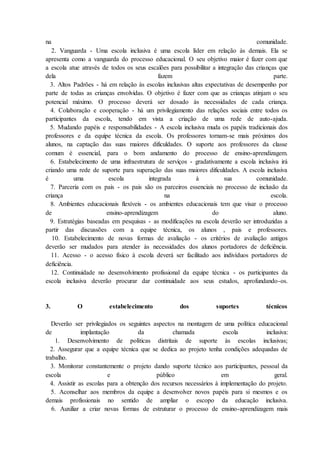 na comunidade.
2. Vanguarda - Uma escola inclusiva é uma escola líder em relação às demais. Ela se
apresenta como a vanguarda do processo educacional. O seu objetivo maior é fazer com que
a escola atue através de todos os seus escalões para possibilitar a integração das crianças que
dela fazem parte.
3. Altos Padrões - há em relação às escolas inclusivas altas expectativas de desempenho por
parte de todas as crianças envolvidas. O objetivo é fazer com que as crianças atinjam o seu
potencial máximo. O processo deverá ser dosado às necessidades de cada criança.
4. Colaboração e cooperação - há um privilegiamento das relações sociais entre todos os
participantes da escola, tendo em vista a criação de uma rede de auto-ajuda.
5. Mudando papéis e responsabilidades - A escola inclusiva muda os papéis tradicionais dos
professores e da equipe técnica da escola. Os professores tornam-se mais próximos dos
alunos, na captação das suas maiores dificuldades. O suporte aos professores da classe
comum é essencial, para o bom andamento do processo de ensino-aprendizagem.
6. Estabelecimento de uma infraestrutura de serviços - gradativamente a escola inclusiva irá
criando uma rede de suporte para superação das suas maiores dificuldades. A escola inclusiva
é uma escola integrada à sua comunidade.
7. Parceria com os pais - os pais são os parceiros essenciais no processo de inclusão da
criança na escola.
8. Ambientes educacionais flexíveis - os ambientes educacionais tem que visar o processo
de ensino-aprendizagem do aluno.
9. Estratégias baseadas em pesquisas - as modificações na escola deverão ser introduzidas a
partir das discussões com a equipe técnica, os alunos , pais e professores.
10. Estabelecimento de novas formas de avaliação - os critérios de avaliação antigos
deverão ser mudados para atender às necessidades dos alunos portadores de deficiência.
11. Acesso - o acesso físico à escola deverá ser facilitado aos indivíduos portadores de
deficiência.
12. Continuidade no desenvolvimento profissional da equipe técnica - os participantes da
escola inclusiva deverão procurar dar continuidade aos seus estudos, aprofundando-os.
3. O estabelecimento dos suportes técnicos
Deverão ser privilegiados os seguintes aspectos na montagem de uma política educacional
de implantação da chamada escola inclusiva:
1. Desenvolvimento de políticas distritais de suporte às escolas inclusivas;
2. Assegurar que a equipe técnica que se dedica ao projeto tenha condições adequadas de
trabalho.
3. Monitorar constantemente o projeto dando suporte técnico aos participantes, pessoal da
escola e público em geral.
4. Assistir as escolas para a obtenção dos recursos necessários à implementação do projeto.
5. Aconselhar aos membros da equipe a desenvolver novos papéis para si mesmos e os
demais profissionais no sentido de ampliar o escopo da educação inclusiva.
6. Auxiliar a criar novas formas de estruturar o processo de ensino-aprendizagem mais
 