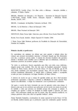 BIANCHETTI, Lucídio (Org.). Um olhar sobre a diferença – interação, trabalho e
cidadania. 4ª Edição. Papirus.
BRASIL, Ministério da Educação e do Desporto – Secretaria de Educação Especial.
CARVALHO, Erenice Natália Soares. Educação Especial – Deficiência Mental.
Brasília, SEESP, 1997.
BRASIL. Constituição da República Federativa do Brasil. 1988.
BRASIL. Lei de Diretrizes e Bases da Educação/ 1996.
BRASIL. Plano Nacional da Educação/ 2001.
MONTOAN, Maria Teresa Eglér. Entrevista para a Revista Nova Escola Maio/2005.
Revista Nova Escola. Inclusão. Edição Especial 011 Outubro 2006
1 Maria Teresa Eglér Mantoan: professora da Faculdade de Educação da Universidade
Estadual de Campinas.
Primeiro desafio: os professores
Os especialistas são unânimes em afirmar que, para garantir a inclusão plena das
crianças que possuem necessidades especiais, a formação daquele que lida diretamente
com elas, o professor, precisa mudar. A maioria dos docentes brasileiros não aprendeu
durante a faculdade como trabalhar com os diferentes tipos de deficiências, síndromes e
transtornos possíveis de acometer qualquer criança.
“Se todos os professores fossem capacitados para lidar com todas essas síndromes,
ninguém jamais seria excluído. Mas eles não saem da faculdade preparados”, lamenta
Antonia de Maria Soares, diretora da Escola Classe 114 Sul, em Brasília, que há 40
anos atende estudantes com necessidades especiais. Hoje, 10% do total de 345 alunos
recebem atendimento diferenciado. A maioria deles é deficiente auditivo e acompanha
as aulas por meio de intérpretes da Língua Brasileira de Sinais (Libras).
A diretora da escola em que a criança foi agredida admite que não é fácil encontrar
profissionais capacitados e dispostos a enfrentar as dificuldades do ensino especial. Para
superar essa dificuldade, o colégio faz treinamento com os profissionais contratados.
Até agora, a escola não havia vivenciado um caso de agressão contra uma criança. A
diretora conta que já teve professor que pediu para sair da escola com menos de um mês
de trabalho e outro que precisou ser demitido porque não conseguia se adaptar. A
estagiária que agrediu a criança foi desligada na manhã seguinte à agressão, por justa
causa. “Não poderíamos admitir esse tipo de reação. Mas não podemos crucificá-la. As
crianças gostavam dela e não é fácil ser agredido também”, afirma.
Denise Machado Guimarães, coordenadora de ensino especial da Escola Classe 114 Sul,
em Brasília, também lamenta que os professores sejam tão condenados quando “perdem
 