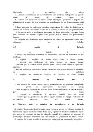 direcionado às necessidades dos alunos
7. Oferecer oportunidades de desenvolvimento aos membros participantes do projeto
através de grupos de estudos, cursos, etc.
8. Fornecer aos professores de classe comum informações apropriadas a respeito das
dificuldades da criança, dos seus processos de aprendizagem, do seu desenvolvimento social
e individual.
9. Fazer com que os professores entendam a necessidade de ir além dos limites que as
crianças se colocam, no sentido de levá-las a alcançar o máximo da sua potencialidade.
10. Em escolas onde os profissionais tem atuado de forma irresponsável, propiciar formas
mais adequadas de trabalho. Algumas delas podem levar à punição dos procedimentos
injustos.
11. Propiciar aos professores novas alternativas no sentido de implementar formas mais
adequadas de trabalho.
4.O conceito de Inclusão
A inclusão é :
- atender aos estudantes portadores de necessidades especiais na vizinhanças da sua
residência.
- propiciar a ampliação do acesso destes alunos às classes comuns.
- propiciar aos professores da classe comum um suporte técnico.
- perceber que as crianças podem aprender juntas, embora tendo objetivos e processos
diferentes
- levar os professores a estabelecer formas criativas de atuação com as crianças portadoras
de deficiência
- propiciar um atendimento integrado ao professor de classe comum
5. O conceito de inclusão não é
- levar crianças às classes comuns sem o acompanhamento do professor especializado
- ignorar as necessidades específicas da criança
- fazer as crianças seguirem um processo único de desenvolvimento, ao mesmo tempo e
para todas as idades
- extinguir o atendimento de educação especial antes do tempo
- esperar que os professores de classe regular ensinem as crianças portadoras de
necessidades especiais sem um suporte técnico.
6. Diferenças entre o princípio da normalização e da inclusão
O princípio da normalização diz respeito a uma colocação seletiva do indivíduo portador de
necessidade especial na classe comum. Neste caso, o professor de classe comum não recebe
um suporte do professor da área de educação especial. Os estudantes do processo de
normalização precisam demonstrar que são capazes de permanecer na classe comum.
O processo de inclusão se refere a um processo educacional que visa estender ao máximo a
 