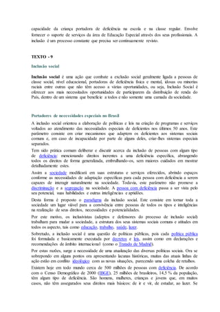 capacidade da criança portadora de deficiência na escola e na classe regular. Envolve
fornecer o suporte de serviços da área de Educação Especial através dos seus profissionais. A
inclusão é um processo constante que precisa ser continuamente revisto.
TEXTO - 9
Inclusão social
Inclusão social é uma ação que combate a exclusão social geralmente ligada a pessoas de
classe social, nível educacional, portadoras de deficiência física e mental, idosas ou minorias
raciais entre outras que não têm acesso a várias oportunidades, ou seja, Inclusão Social é
oferecer aos mais necessitados oportunidades de participarem da distribuição de renda do
País, dentro de um sistema que beneficie a todos e não somente uma camada da sociedade.
Portadores de necessidades especiais no Brasil
A inclusão social orientou a elaboração de políticas e leis na criação de programas e serviços
voltados ao atendimento das necessidades especiais de deficientes nos últimos 50 anos. Este
parâmetro consiste em criar mecanismos que adaptem os deficientes aos sistemas sociais
comuns e, em caso de incapacidade por parte de alguns deles, criar-lhes sistemas especiais
separados.
Tem sido prática comum deliberar e discutir acerca da inclusão de pessoas com algum tipo
de deficiência: mencionando direitos inerentes a uma deficiência específica, abrangendo
todos os direitos de forma generalizada, embrulhando-os, sem maiores cuidados em mostrar
detalhadamente estes.
Assim a sociedade modificará em suas estruturas e serviços oferecidos, abrindo espaços
conforme as necessidades de adaptação específicas para cada pessoa com deficiência a serem
capazes de interagir naturalmente na sociedade. Todavia, este parâmetro não promove a
discriminação e a segregação na sociedade. A pessoa com deficiência passa a ser vista pelo
seu potencial, suas habilidades e outras inteligências e aptidões.
Desta forma é proposto o paradigma da inclusão social. Este consiste em tornar toda a
sociedade um lugar viável para a convivência entre pessoas de todos os tipos e inteligências
na realização de seus direitos, necessidades e potencialidades.
Por este motivo, os inclusivistas (adeptos e defensores do processo de inclusão social)
trabalham para mudar a sociedade, a estrutura dos seus sistemas sociais comuns e atitudes em
todos os aspecto, tais como educação, trabalho, saúde, lazer.
Sobretudo, a inclusão social é uma questão de políticas públicas, pois cada política pública
foi formulada e basicamente executada por decretos e leis, assim como em declarações e
recomendações de âmbito internacional (como o Tratado de Madrid).
Por estas razões, surge a necessidade de uma atualização das diversas políticas sociais. Ora se
sobrepondo em alguns pontos ora apresentando lacunas históricas, muitas das atuais linhas de
ação estão em conflito ideológico com as novas situações, parecendo uma colcha de retalhos.
Existem hoje em todo mundo cerca de 500 milhões de pessoas com deficiência. De acordo
com o Censo Demográfico de 2000 (IBGE), 25 milhões de brasileiros, 14,5 % da população,
têm algum tipo de deficiência. São homens, mulheres, crianças e jovens que, em muitos
casos, não têm assegurados seus direitos mais básicos: de ir e vir, de estudar, ao lazer. Se
 