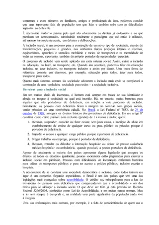 somarmos a estes números os familiares, amigos e profissionais da área, podemos concluir
que uma importante fatia da população tem que lidar e também sofre com as dificuldades
impostas ao deficiente.
É necessário mudar o prisma pelo qual são observados os direitos já ordenados e os que
precisam ser acrescentados, substituindo totalmente o paradigma que até então é utilizado,
até mesmo inconscientemente, em debates e deliberações.
A inclusão social, é um processo para a construção de um novo tipo de sociedade, através de
transformações, pequenas e grandes, nos ambientes físicos (espaços internos e externos,
equipamentos, aparelhos e utensílios mobiliário e meios de transporte) e na mentalidade de
todas as pessoas, e portanto, também do próprio portador de necessidades especiais.
O processo de inclusão vem sendo aplicado em cada sistema social. Assim, existe a inclusão
na educação, no lazer, no transporte, etc. Quando isto acontece, podemos falar em educação
inclusiva, no lazer inclusivo, no transporte inclusivo e assim por diante. Uma outra forma de
referência consiste em dizermos, por exemplo, educação para todos, lazer para todos,
transporte para todos.
Quanto mais sistemas comuns da sociedade adotarem a inclusão mais cedo se completará a
construção de uma verdadeira sociedade para todos – a sociedade inclusiva.
Barreiras para a inclusão social
Em um mundo cheio de incertezas, o homem está sempre em busca de sua identidade e
almeja se integrar à sociedade na qual está inserido. Há, no entanto, muitas barreiras para
aqueles que são portadores de deficiência, em relação a este processo de inclusão.
Geralmente, as pessoas com deficiência ficam à margem do convívio com grupos sociais,
sendo privados de uma convivência cidadã. No Brasil, a Lei Federal n° 7853, de 24 de
outubro de 1989, assegura os direitos básicos dos portadores de deficiência. Em seu artigo 8º
constitui como crime punível com reclusão (prisão) de 1 a 4 anos e multa, quem:
1. Recusar, suspender, cancelar ou fazer cessar, sem justa causa, a inscrição de aluno em
estabelecimento de ensino de qualquer curso ou grau, público ou privado, porque é
portador de deficiência.
2. Impedir o acesso a qualquer cargo público porque é portador de deficiência.
3. Negar trabalho ou emprego, porque é portador de deficiência.
4. Recusar, retardar ou dificultar a internação hospitalar ou deixar de prestar assistência
médico-hospitalar ou ambulatória, quando possível, a pessoa portadora de deficiência.
Apesar de atualmente a maioria dos países apresentar alguma legislação que assegura os
direitos de todos os cidadãos igualmente, poucas sociedades estão preparadas para exercer a
inclusão social em plenitude. Pessoas com dificuldades de locomoção enfrentam barreiras
para utilizar os transportes públicos e para ter acesso a prédios públicos, inclusive escolas e
hospitais.
A necessidade de se construir uma sociedade democrática e inclusiva, onde todos tenham seu
lugar é um consenso. Segundo especialistas, o Brasil é um dos países que tem uma das
legislações mais avançadas sobre acessibilidade. O crédito vai, principalmente para a luta do
movimento de pessoas com deficiência que compreenderam que a acessibilidade é um dos
meios para se alcançar a inclusão social. O que deve ser feito já está previsto no Decreto
Federal 5296/2004, conhecido como Lei de Acessibilidade, e em muitas outras normas. Mas
a lei nem sempre é cumprida e, na realidade uma parte significativa da população ainda vive
à margem.
Uma das reclamações mais comuns, por exemplo, é a falta de conscientização de quem usa o
 