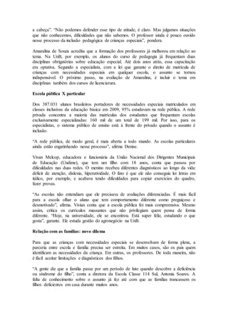 a cabeça”. “Não podemos defender esse tipo de atitude, é claro. Mas julgamos situações
que não conhecemos, dificuldades que não sabemos. O professor ainda é pouco ouvido
nesse processo da inclusão pedagógica de crianças especiais”, pondera.
Amaralina de Souza acredita que a formação dos professores já melhorou em relação ao
tema. Na UnB, por exemplo, os alunos do curso de pedagogia já frequentam duas
disciplinas obrigatórias sobre educação especial. Até dois anos atrás, essa capacitação
era optativa. Segundo a especialista, com a lei que garante o direito de matrícula de
crianças com necessidades especiais em qualquer escola, o assunto se tornou
indispensável. O próximo passo, na avaliação de Amaralina, é incluir o tema em
disciplinas também dos cursos de licenciatura.
Escola pública X particular
Dos 387.031 alunos brasileiros portadores de necessidades especiais matriculados em
classes inclusivas da educação básica em 2009, 95% estudavam na rede pública. A rede
privada concentra a maioria das matrículas dos estudantes que frequentam escolas
exclusivamente especializadas: 160 mil de um total de 199 mil. Por isso, para os
especialistas, o sistema público de ensino está à frente do privado quando o assunto é
inclusão.
“A rede pública, de modo geral, é mais aberta a todo mundo. As escolas particulares
ainda estão engatinhando nesse processo”, afirma Denise.
Vivan Melcop, educadora e funcionária da União Nacional dos Dirigentes Municipais
de Educação (Undime), que tem um filho com 18 anos, conta que passou por
dificuldades nas duas redes. O menino recebeu diferentes diagnósticos ao longo da vida:
déficit de atenção, dislexia, hiperatividade. O fato é que ele não conseguia ler letras em
itálico, por exemplo, e acabava tendo dificuldades para copiar exercícios do quadro,
fazer provas.
“As escolas não entendiam que ele precisava de avaliações diferenciadas. É mais fácil
para a escola olhar o aluno que tem comportamento diferente como preguiçoso e
desmotivado”, afirma. Vivian conta que a escola pública foi mais compreensiva. Mesmo
assim, critica os currículos massantes que não privilegiam quem pensa de forma
diferente. “Hoje, na universidade, ele se encontrou. Está super feliz, estudando o que
gosta”, garante. Ele estuda gestão do agronegócio na UnB.
Relação com as famílias: novo dilema
Para que as crianças com necessidades especiais se desenvolvam de forma plena, a
parceria entre escola e família precisa ser estreita. Em muitos casos, são os pais quem
identificam as necessidades da criança. Em outras, os professores. De toda maneira, não
é fácil aceitar limitações e diagnósticos dos filhos.
“A gente diz que a família passa por um período de luto quando descobre a deficiência
ou síndrome do filho”, conta a diretora da Escola Classe 114 Sul, Antonia Soares. A
falta de conhecimento sobre o assunto já fez até com que as famílias trancassem os
filhos deficientes em casa durante muitos anos.
 