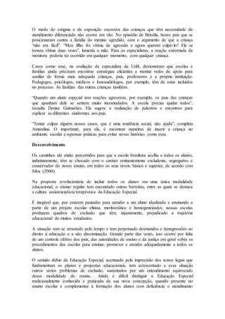 O medo do estigma e da exposição excessiva das crianças que têm necessidade de
atendimento diferenciado não ocorre em vão. No episódio de Brasília, houve pais que se
posicionaram contra a família do menino agredido, com o argumento de que a criança
“não era fácil”. “Meu filho foi vítima de agressão e agora querem culpá-lo? Ele se
tornou vítima duas vezes”, lamenta a mãe. Para os especialistas, a reação extremada da
monitora poderia ter ocorrido em qualquer momento, com qualquer criança.
Casos como esse, na avaliação da especialista da UnB, demonstram que escolas e
famílias ainda precisam encontrar estratégias eficientes e montar redes de apoio para
auxiliar de forma mais adequada crianças, pais, professores e a própria instituição.
Pedagogos, psicólogos, médicos e fonoaudiólogos, por exemplo, têm de estar incluídos
no processo. As famílias das outras crianças também.
“Quando um aluno especial tem reações agressivas, por exemplo, os pais das crianças
que apanham dele se sentem muito incomodados. A escola precisa ajudar todos”,
ressalta Denise Guimarães. Ela sugere a realização de palestras e encontros para
explicar as diferentes síndromes aos pais.
“Tentar culpar alguém nesses casos, que é uma tendência social, não ajuda”, completa
Amaralina. O importante, para ela, é encontrar maneiras de inserir a criança no
ambiente escolar e repensar práticas para evitar novas histórias como essa.
Desenvolvimento
Os caminhos até então percorridos para que a escola brasileira acolha a todos os alunos,
indistintamente, têm se chocado com o caráter eminentemente excludente, segregativo e
conservador do nosso ensino, em todos os seus níveis: básico e superior, de acordo com
Silva (2000).
Na proposta revolucionária de incluir todos os alunos em uma única modalidade
educacional, o ensino regular tem encontrado outras barreiras, entre as quais se destaca
a cultura assistencialista/terapêutica da Educação Especial.
É inegável que, por estarem pautadas para atender a um aluno idealizado e ensinando a
partir de um projeto escolar elitista, meritocrático e homogeneizador, nossas escolas
produzem quadros de exclusão que têm, injustamente, prejudicado a trajetória
educacional de muitos estudantes.
A situação tem se arrastado pelo tempo e tem perpetuado desmandos e transgressões ao
direito à educação e a não discriminação. Grande parte das vezes, isso ocorre por falta
de um controle efetivo dos pais, das autoridades de ensino e da justiça em geral sobre os
procedimentos das escolas para ensinar, promover e atender adequadamente a todos os
alunos.
O sentido dúbio da Educação Especial, acentuado pela imprecisão dos textos legais que
fundamentam os planos e propostas educacionais, tem acrescentado a essa situação
outros sérios problemas de exclusão, sustentados por um entendimento equivocado
dessa modalidade de ensino. Ainda é difícil distinguir a Educação Especial
tradicionalmente conhecida e praticada da sua nova concepção, quando presente no
ensino escolar e complementar à formação dos alunos com deficiência: o atendimento
 