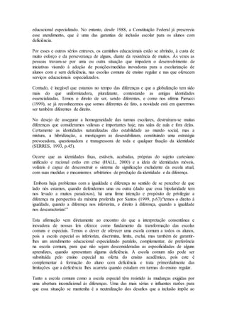 educacional especializado. No entanto, desde 1988, a Constituição Federal já prescrevia
esse atendimento, que é uma das garantias de inclusão escolar para os alunos com
deficiência.
Por esses e outros sérios entraves, os caminhos educacionais estão se abrindo, à custa de
muito esforço e da perseverança de alguns, diante da resistência de muitos. Às vezes as
pessoas travam-se por uma ou outra situação que impedem o desenvolvimento de
iniciativas visando à adoção de posições/medidas inovadoras para a escolarização de
alunos com e sem deficiência, nas escolas comuns de ensino regular e nas que oferecem
serviços educacionais especializados.
Contudo, é inegável que estamos no tempo das diferenças e que a globalização tem sido
mais do que uniformizadora, pluralizante, contestando as antigas identidades
essencializadas. Temos o direito de ser, sendo diferentes, e como nos afirma Pierucci
(1999), se já reconhecemos que somos diferentes de fato, a novidade está em querermos
ser também diferentes de direito.
No desejo de assegurar a homogeneidade das turmas escolares, destruíram-se muitas
diferenças que consideramos valiosas e importantes hoje, nas salas de aula e fora delas.
Certamente as identidades naturalizadas dão estabilidade ao mundo social, mas a
mistura, a hibridização, a mestiçagem as desestabilizam, constituindo uma estratégia
provocadora, questionadora e transgressora de toda e qualquer fixação da identidade
(SERRES, 1993, p.45).
Ocorre que as identidades fixas, estáveis, acabadas, próprias do sujeito cartesiano
unificado e racional estão em crise (HALL, 2000) e a ideia de identidades móveis,
voláteis é capaz de desconstruir o sistema de significação excludente da escola atual,
com suas medidas e mecanismos arbitrários de produção da identidade e da diferença.
Embora haja problemas com a igualdade e diferença no sentido de se perceber de que
lado nós estamos, quando defendemos uma ou outra (dado que essa bipolaridade tem
nos levado a muitos paradoxos), há uma firme intenção e propósito de privilegiar a
diferença na perspectiva da máxima proferida por Santos (1999, p.67):"temos o direito à
igualdade, quando a diferença nos inferioriza, e direito à diferença, quando a igualdade
nos descaracteriza!"
Esta afirmação vem diretamente ao encontro do que a interpretação consentânea e
inovadora de nossas leis oferece como fundamento da transformação das escolas
comuns e especiais. Temos o dever de oferecer uma escola comum a todos os alunos,
pois a escola especial os inferioriza, discrimina, limita, exclui, mas também de garantir-
lhes um atendimento educacional especializado paralelo, complementar, de preferência
na escola comum, para que não sejam desconsideradas as especificidades de alguns
aprendizes, quando apresentam alguma deficiência. A escola comum não pode ser
substituída pelo ensino especial na oferta do ensino acadêmico, pois este é
complementar à formação do aluno com deficiência e trata primordialmente das
limitações que a deficiência lhes acarreta quando estudam em turmas do ensino regular.
Tanto a escola comum como a escola especial têm resistido às mudanças exigidas por
uma abertura incondicional às diferenças. Uma das mais sérias e influentes razões para
que essa situação se mantenha é a neutralização dos desafios que a inclusão impõe ao
 