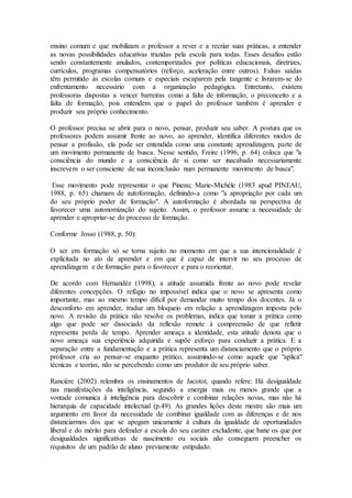 ensino comum e que mobilizam o professor a rever e a recriar suas práticas, a entender
as novas possibilidades educativas trazidas pela escola para todas. Esses desafios estão
sendo constantemente anulados, contemporizados por políticas educacionais, diretrizes,
currículos, programas compensatórios (reforço, aceleração entre outros). Falsas saídas
têm permitido às escolas comuns e especiais escaparem pela tangente e livrarem-se do
enfrentamento necessário com a organização pedagógica. Entretanto, existem
professoras dispostas a vencer barreiras como a falta de informação, o preconceito e a
falta de formação, pois entendem que o papel do professor também é aprender e
produzir seu próprio conhecimento.
O professor precisa se abrir para o novo, pensar, produzir seu saber. A postura que os
professores podem assumir frente ao novo, ao aprender, identifica diferentes modos de
pensar a profissão, ela pode ser entendida como uma constante aprendizagem, parte de
um movimento permanente de busca. Nesse sentido, Freire (1996, p. 64) coloca que "a
consciência do mundo e a consciência de si como ser inacabado necessariamente
inscrevem o ser consciente de sua inconclusão num permanente movimento de busca".
Esse movimento pode representar o que Pineau; Marie-Michèle (1983 apud PINEAU,
1988, p. 65) chamam de autoformação, definindo-a como "a apropriação por cada um
do seu próprio poder de formação". A autoformação é abordada na perspectiva de
favorecer uma autonomização do sujeito. Assim, o professor assume a necessidade de
aprender e apropriar-se do processo de formação.
Conforme Josso (1988, p. 50):
O ser em formação só se torna sujeito no momento em que a sua intencionalidade é
explicitada no ato de aprender e em que é capaz de intervir no seu processo de
aprendizagem e de formação para o favorecer e para o reorientar.
De acordo com Hernandéz (1998), a atitude assumida frente ao novo pode revelar
diferentes concepções. O refúgio no impossível indica que o novo se apresenta como
importante, mas ao mesmo tempo difícil por demandar muito tempo dos docentes. Já o
desconforto em aprender, traduz um bloqueio em relação a aprendizagem imposta pelo
novo. A revisão da prática não resolve os problemas, indica que tomar a prática como
algo que pode ser dissociado da reflexão remete à compreensão de que refletir
representa perda de tempo. Aprender ameaça a identidade, esta atitude denota que o
novo ameaça sua experiência adquirida e supõe esforço para conduzir a prática. E a
separação entre a fundamentação e a prática representa um distanciamento que o próprio
professor cria ao pensar-se enquanto prático, assumindo-se como aquele que "aplica"
técnicas e teorias, não se percebendo como um produtor de seu próprio saber.
Rancière (2002) relembra os ensinamentos de Jacotot, quando refere: Há desigualdade
nas manifestações da inteligência, segundo a energia mais ou menos grande que a
vontade comunica à inteligência para descobrir e combinar relações novas, mas não há
hierarquia de capacidade intelectual (p.49). As grandes lições deste mestre são mais um
argumento em favor da necessidade de combinar igualdade com as diferenças e de nos
distanciarmos dos que se apegam unicamente à cultura da igualdade de oportunidades
liberal e do mérito para defender a escola do seu caráter excludente, que bane os que por
desigualdades significativas de nascimento ou sociais não conseguem preencher os
requisitos de um padrão de aluno previamente estipulado.
 