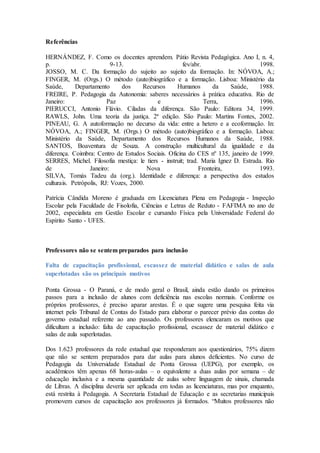Referências
HERNÁNDEZ, F. Como os docentes aprendem. Pátio Revista Pedagógica. Ano I, n. 4,
p. 9-13. fev/abr. 1998.
JOSSO, M. C. Da formação do sujeito ao sujeito da formação. In: NÓVOA, A.;
FINGER, M. (Orgs.) O método (auto)biográfico e a formação. Lisboa: Ministério da
Saúde, Departamento dos Recursos Humanos da Saúde, 1988.
FREIRE, P. Pedagogia da Autonomia: saberes necessários à prática educativa. Rio de
Janeiro: Paz e Terra, 1996.
PIERUCCI, Antonio Flávio. Ciladas da diferença. São Paulo: Editora 34, 1999.
RAWLS, John. Uma teoria da justiça. 2ª edição. São Paulo: Martins Fontes, 2002.
PINEAU, G. A autoformação no decurso da vida: entre a hetero e a ecoformação. In:
NÓVOA, A.; FINGER, M. (Orgs.) O método (auto)biográfico e a formação. Lisboa:
Ministério da Saúde, Departamento dos Recursos Humanos da Saúde, 1988.
SANTOS, Boaventura de Souza. A construção multicultural da igualdade e da
diferença. Coimbra: Centro de Estudos Sociais. Oficina do CES nº 135, janeiro de 1999.
SERRES, Michel. Filosofia mestiça: le tiers - instruit; trad. Maria Ignez D. Estrada. Rio
de Janeiro: Nova Fronteira, 1993.
SILVA, Tomás Tadeu da (org.). Identidade e diferença: a perspectiva dos estudos
culturais. Petrópolis, RJ: Vozes, 2000.
Patrícia Cândida Moreno é graduada em Licenciatura Plena em Pedagogia - Inspeção
Escolar pela Faculdade de Fisolofia, Ciências e Letras de Reduto - FAFIMA no ano de
2002, especialista em Gestão Escolar e cursando Física pela Universidade Federal do
Espírito Santo - UFES.
Professores não se sentem preparados para inclusão
Falta de capacitação profissional, escassez de material didático e salas de aula
superlotadas são os principais motivos
Ponta Grossa - O Paraná, e de modo geral o Brasil, ainda estão dando os primeiros
passos para a inclusão de alunos com deficiência nas escolas normais. Conforme os
próprios professores, é preciso aparar arestas. É o que sugere uma pesquisa feita via
internet pelo Tribunal de Contas do Estado para elaborar o parecer prévio das contas do
governo estadual referente ao ano passado. Os professores elencaram os motivos que
dificultam a inclusão: falta de capacitação profissional, escassez de material didático e
salas de aula superlotadas.
Dos 1.623 professores da rede estadual que responderam aos questionários, 75% dizem
que não se sentem preparados para dar aulas para alunos deficientes. No curso de
Pedagogia da Universidade Estadual de Ponta Grossa (UEPG), por exemplo, os
acadêmicos têm apenas 68 horas-aulas – o equivalente a duas aulas por semana – de
educação inclusiva e a mesma quantidade de aulas sobre linguagem de sinais, chamada
de Libras. A disciplina deveria ser aplicada em todas as licenciaturas, mas por enquanto,
está restrita à Pedagogia. A Secretaria Estadual de Educação e as secretarias municipais
promovem cursos de capacitação aos professores já formados. “Muitos professores não
 