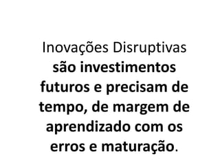Inovações Disruptivas
são investimentos
futuros e precisam de
tempo, de margem de
aprendizado com os
erros e maturação.
 