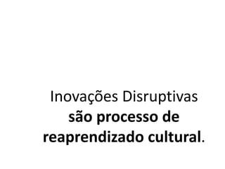 Inovações Disruptivas
são processo de
reaprendizado cultural.
 