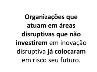 Organizações que
atuam em áreas
disruptivas que não
investirem em inovação
disruptiva já colocaram
em risco seu futuro.
 