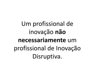 Um profissional de
inovação não
necessariamente um
profissional de Inovação
Disruptiva.
 
