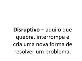 Disruptivo – aquilo que
quebra, interrompe e
cria uma nova forma de
resolver um problema.
 