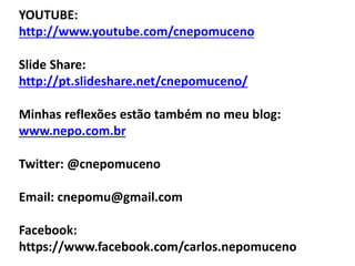 YOUTUBE:
http://www.youtube.com/cnepomuceno
Slide Share:
http://pt.slideshare.net/cnepomuceno/
Minhas reflexões estão também no meu blog:
www.nepo.com.br
Twitter: @cnepomuceno
Email: cnepomu@gmail.com
Facebook:
https://www.facebook.com/carlos.nepomuceno
 