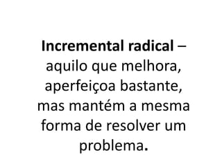Incremental radical –
aquilo que melhora,
aperfeiçoa bastante,
mas mantém a mesma
forma de resolver um
problema.
 