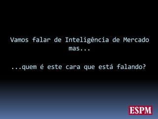 Vamos falar de Inteligência de Mercado mas......quem é este cara que está falando?