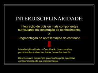 INTERDISCIPLINARIDADE: Integração de dois ou mais componentes curriculares na construção do conhecimento. X Fragmentação na apresentação do conteúdo. Interdisciplinaridade  = Conciliação dos conceitos pertencentes a diversas áreas do conhecimento. Resposta aos problemas provocados pela excessiva compartimentação do conhecimento. 