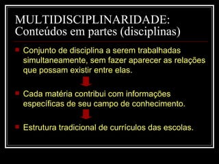 MULTIDISCIPLINARIDADE: Conteúdos em partes (disciplinas) Conjunto de disciplina a serem trabalhadas simultaneamente, sem fazer aparecer as relações que possam existir entre elas. Cada matéria contribui com informações específicas de seu campo de conhecimento. Estrutura tradicional de currículos das escolas. 