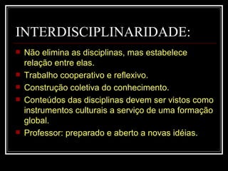 INTERDISCIPLINARIDADE: Não elimina as disciplinas, mas estabelece relação entre elas. Trabalho cooperativo e reflexivo. Construção coletiva do conhecimento. Conteúdos das disciplinas devem ser vistos como instrumentos culturais a serviço de uma formação global. Professor: preparado e aberto a novas idéias. 