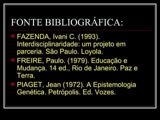 FONTE BIBLIOGRÁFICA: FAZENDA, Ivani C. (1993).  Interdisciplinaridade: um projeto em parceria. São Paulo. Loyola. FREIRE, Paulo. (1979). Educação e Mudança. 14 ed., Rio de Janeiro. Paz e Terra. PIAGET, Jean (1972). A Epistemologia Genética. Petrópolis. Ed. Vozes. 