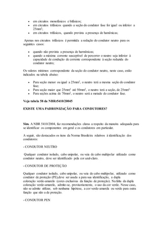  em circuitos monofásicos e bifásicos;
 em circuitos trifásicos quando a seção do condutor fase for igual ou inferior a
25mm2;
 em circuitos trifásicos, quando prevista a presença de hamônicas;
Apenas nos circuitos trifásicos é permitida a redução do condutor neutro para os
seguintes casos:
 quando não prevista a presença de harmônicas;
 quando a máxima corrente susceptível de percorrer o neutro seja inferior à
capacidade de condução de corrente correspondente à seção reduzida do
condutor neutro;
Os valores mínimos correspondente da seção do condutor neutro, neste caso, estão
indicados na tabela abaixo:
 Para seção menor ou igual a 25mm2, o neutro terá a mesma seção do condutor
fase;
 Para seção maior que 25mm2 até 50mm2, o neutro terá a seção, de 25mm2;
 Para seções acima de 70mm2, o neutro será a metade do condutor fase.
Veja tabela 58 da NBRr5410/20045
EXISTE UMA PADRONIZAÇÃO PARA CONDUTORES?
Sim. A NBR 5410/2004, faz recomendações claras a respeito da maneira adequada para
se identificar os componentes em geral e os condutores em particular.
A seguir, são destacados os itens da Norma Brasileira relativos à identificação dos
condutores:
- CONDUTOR NEUTRO
Qualquer condutor isolado, cabo unipolar, ou veia de cabo multipolar utilizado como
condutor neutro, deve ser identificado pela cor azul-claro.
- CONDUTOR DE PROTEÇÃO
Qualquer condutor isolado, cabo unipolar, ou veia de cabo multipolar, utilizado como
condutor de proteção (PE),deve ser usada a para sua identificação, a dupla
coloração verde-amarelo (cores exclusivas da função de proteção). Na falta da dupla
coloração verde-amarelo, admite-se, provisoriamente, o uso da cor verde. Nesse caso,
não se admite utilizar, sob nenhuma hipótese, a cor verde-amarela ou verde para outra
função que não a de proteção.
- CONDUTOR PEN
 
