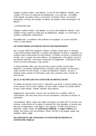 Qualquer condutor isolado, cabo unipolar, ou veia de cabo multipolar utilizado como
condutor PEN, deve ser usada para sua identificação, a cor azul-claro, com anilhas
verde-amarelo nos pontos visíveis ou acessíveis. Os pontos visíveis ou acessíveis
mencionados ocorrem, por exemplo, no interior dos quadros, caixas de passagem e de
ligações.
- CONDUTOR FASE
Qualquer condutor isolado, cabo unipolar, ou veia de cabo multipolar utilizado como
condutor de fase, poderá ser usada para sua identificação qualquer cor, observadas as
restrições estabelecidas anteriormente.
Resumidamente, os condutores fase poderão ser de qualquer cor, exceto azul-claro,
verde ou verde-amarela.
OS CONDUTORES ELÉTRICOS DEVEM SER PROTEGIDOS?
Sim. A norma NBR 5410, Instalações Elétricas de Baixa Tensão (item 5.3 Proteção
Contra Sobrecorrentes) determina os critérios para utilização de fusíveis e disjuntores na
proteção contra sobrecorrentes de cabos elétricos. O objetivo da norma é a proteção dos
circuitos, isto é, somente dos cabos elétricos. Os equipamentos a eles ligados devem ter
sua proteção específica e necessária, incorporada no equipamento. A proteção do cabo
deverá ser contra sobrecargas e curto-circuito.
A norma determina ainda, que estas proteções possam ser feitas por um único
dispositivo, que garante simultaneamente a proteção contra correntes de sobrecarga e
contra correntes de curto-circuito, ou ainda por dispositivos distintos, um para a
proteção contra correntes de sobrecarga e outro para a proteção contra correntes de
curto-circuito.
QUAL O SIGNIFICADO DE CONDUTOR DE PROTEÇÃO-PE?
O condutor de proteção (ou fio terra) é o dispositivo que desvia a corrente perigosa para
a terra, porque o fio de cobre é milhares de vezes melhor condutor da corrente elétrica
do que o corpo humano, evitando acidentes desta natureza.
Equipamentos que possuem o terceiro pino na tomada (ou o condutor verde ou
verde/amarelo solto atrás dele) devem ter estes mecanismos conectados ao sistema de
aterramento.
Uma instalação elétrica segura deve dispor de tomadas de 3 pólos (2P+T) em toda a sua
extensão e todas devem ter o condutor de proteção (fio terra) instalados no terceiro pino
para que os equipamentos sejam ligados com segurança. Na falta desta proteção é
importante sempre solicitar um profissional habilitado ou empresa idônea para
realizar este serviço, pois uma instalação elétrica mal feita é tão insegura quanto uma
instalação elétrica antiga.
QUANDO DEVE SER UTILIZADO O CONDUTOR DE PROTEÇÃO
(CONDUTOR TERRA)?
 