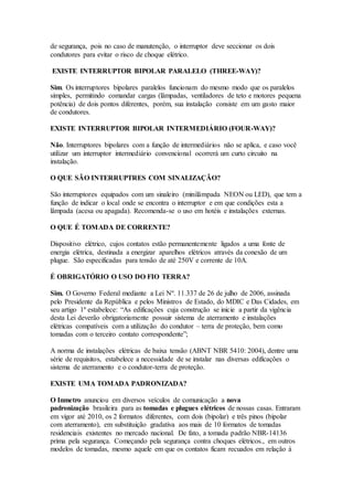 de segurança, pois no caso de manutenção, o interruptor deve seccionar os dois
condutores para evitar o risco de choque elétrico.
EXISTE INTERRUPTOR BIPOLAR PARALELO (THREE-WAY)?
Sim. Os interruptores bipolares paralelos funcionam do mesmo modo que os paralelos
simples, permitindo comandar cargas (lâmpadas, ventiladores de teto e motores pequena
potência) de dois pontos diferentes, porém, sua instalação consiste em um gasto maior
de condutores.
EXISTE INTERRUPTOR BIPOLAR INTERMEDIÁRIO (FOUR-WAY)?
Não. Interruptores bipolares com a função de intermediários não se aplica, e caso você
utilizar um interruptor intermediário convencional ocorrerá um curto circuito na
instalação.
O QUE SÃO INTERRUPTRES COM SINALIZAÇÃO?
São interruptores equipados com um sinaleiro (minilâmpada NEON ou LED), que tem a
função de indicar o local onde se encontra o interruptor e em que condições esta a
lâmpada (acesa ou apagada). Recomenda-se o uso em hotéis e instalações externas.
O QUE É TOMADA DE CORRENTE?
Dispositivo elétrico, cujos contatos estão permanentemente ligados a uma fonte de
energia elétrica, destinada a energizar aparelhos elétricos através da conexão de um
plugue. São especificadas para tensão de até 250V e corrente de 10A.
É OBRIGATÓRIO O USO DO FIO TERRA?
Sim. O Governo Federal mediante a Lei Nº. 11.337 de 26 de julho de 2006, assinada
pelo Presidente da República e pelos Ministros de Estado, do MDIC e Das Cidades, em
seu artigo 1º estabelece: “As edificações cuja construção se inicie a partir da vigência
desta Lei deverão obrigatoriamente possuir sistema de aterramento e instalações
elétricas compatíveis com a utilização do condutor – terra de proteção, bem como
tomadas com o terceiro contato correspondente”;
A norma de instalações elétricas de baixa tensão (ABNT NBR 5410: 2004), dentre uma
série de requisitos, estabelece a necessidade de se instalar nas diversas edificações o
sistema de aterramento e o condutor-terra de proteção.
EXISTE UMA TOMADA PADRONIZADA?
O Inmetro anunciou em diversos veículos de comunicação a nova
padronização brasileira para as tomadas e plugues elétricos de nossas casas. Entraram
em vigor até 2010, os 2 formatos diferentes, com dois (bipolar) e três pinos (bipolar
com aterramento), em substituição gradativa aos mais de 10 formatos de tomadas
residenciais existentes no mercado nacional. De fato, a tomada padrão NBR-14136
prima pela segurança. Começando pela segurança contra choques elétricos., em outros
modelos de tomadas, mesmo aquele em que os contatos ficam recuados em relação à
 