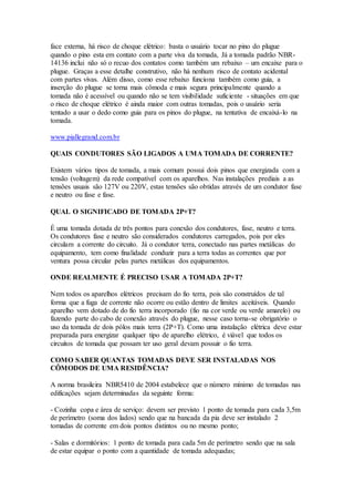 face externa, há risco de choque elétrico: basta o usuário tocar no pino do plugue
quando o pino esta em contato com a parte viva da tomada, Já a tomada padrão NBR-
14136 inclui não só o recuo dos contatos como também um rebaixo – um encaixe para o
plugue. Graças a esse detalhe construtivo, não há nenhum risco de contato acidental
com partes vivas. Além disso, como esse rebaixo funciona também como guia, a
inserção do plugue se torna mais cômoda e mais segura principalmente quando a
tomada não é acessível ou quando não se tem visibilidade suficiente - situações em que
o risco de choque elétrico é ainda maior com outras tomadas, pois o usuário seria
tentado a usar o dedo como guia para os pinos do plugue, na tentativa de encaixá-lo na
tomada.
www.piallegrand.com.br
QUAIS CONDUTORES SÃO LIGADOS A UMA TOMADA DE CORRENTE?
Existem vários tipos de tomada, a mais comum possui dois pinos que energizada com a
tensão (voltagem) da rede compatível com os aparelhos. Nas instalações prediais a as
tensões usuais são 127V ou 220V, estas tensões são obtidas através de um condutor fase
e neutro ou fase e fase.
QUAL O SIGNIFICADO DE TOMADA 2P+T?
É uma tomada dotada de três pontos para conexão dos condutores, fase, neutro e terra.
Os condutores fase e neutro são considerados condutores carregados, pois por eles
circulam a corrente do circuito. Já o condutor terra, conectado nas partes metálicas do
equipamento, tem como finalidade conduzir para a terra todas as correntes que por
ventura possa circular pelas partes metálicas dos equipamentos.
ONDE REALMENTE É PRECISO USAR A TOMADA 2P+T?
Nem todos os aparelhos elétricos precisam do fio terra, pois são construídos de tal
forma que a fuga de corrente não ocorre ou estão dentro de limites aceitáveis. Quando
aparelho vem dotado de do fio terra incorporado (fio na cor verde ou verde amarelo) ou
fazendo parte do cabo de conexão através do plugue, nesse caso torna-se obrigatório o
uso da tomada de dois pólos mais terra (2P+T). Como uma instalação elétrica deve estar
preparada para energizar qualquer tipo de aparelho elétrico, é viável que todos os
circuitos de tomada que possam ter uso geral devam possuir o fio terra.
COMO SABER QUANTAS TOMADAS DEVE SER INSTALADAS NOS
CÔMODOS DE UMA RESIDÊNCIA?
A norma brasileira NBR5410 de 2004 estabelece que o número mínimo de tomadas nas
edificações sejam determinadas da seguinte forma:
- Cozinha copa e área de serviço: devem ser previsto 1 ponto de tomada para cada 3,5m
de perímetro (soma dos lados) sendo que na bancada da pia deve ser instalado 2
tomadas de corrente em dois pontos distintos ou no mesmo ponto;
- Salas e dormitórios: 1 ponto de tomada para cada 5m de perímetro sendo que na sala
de estar equipar o ponto com a quantidade de tomada adequadas;
 